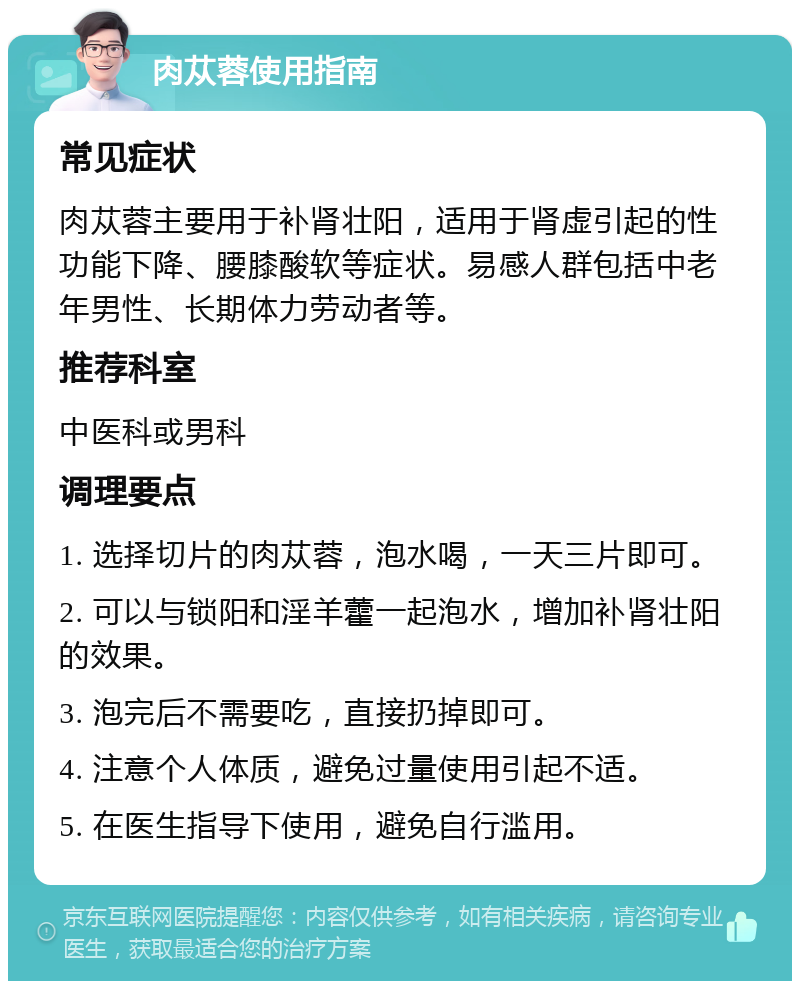 肉苁蓉使用指南 常见症状 肉苁蓉主要用于补肾壮阳，适用于肾虚引起的性功能下降、腰膝酸软等症状。易感人群包括中老年男性、长期体力劳动者等。 推荐科室 中医科或男科 调理要点 1. 选择切片的肉苁蓉，泡水喝，一天三片即可。 2. 可以与锁阳和淫羊藿一起泡水，增加补肾壮阳的效果。 3. 泡完后不需要吃，直接扔掉即可。 4. 注意个人体质，避免过量使用引起不适。 5. 在医生指导下使用，避免自行滥用。