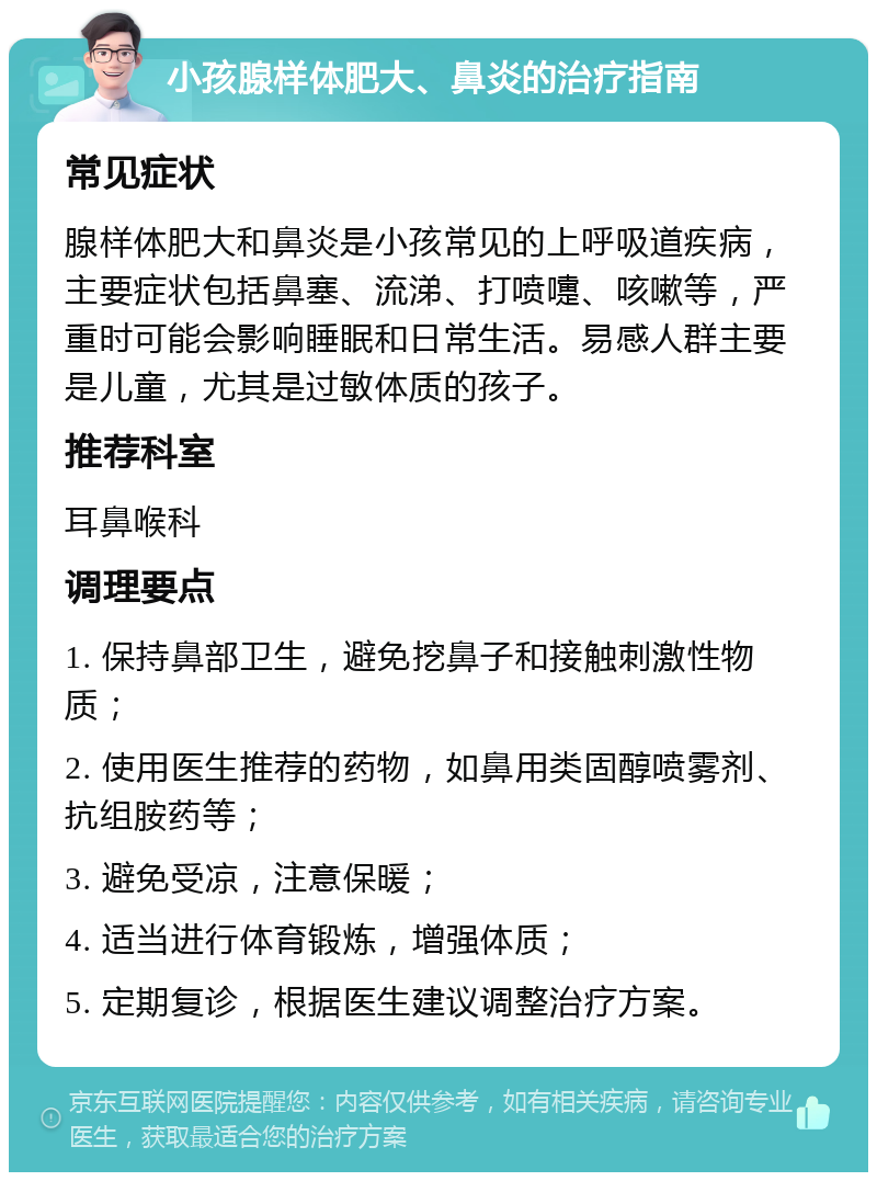 小孩腺样体肥大、鼻炎的治疗指南 常见症状 腺样体肥大和鼻炎是小孩常见的上呼吸道疾病，主要症状包括鼻塞、流涕、打喷嚏、咳嗽等，严重时可能会影响睡眠和日常生活。易感人群主要是儿童，尤其是过敏体质的孩子。 推荐科室 耳鼻喉科 调理要点 1. 保持鼻部卫生，避免挖鼻子和接触刺激性物质； 2. 使用医生推荐的药物，如鼻用类固醇喷雾剂、抗组胺药等； 3. 避免受凉，注意保暖； 4. 适当进行体育锻炼，增强体质； 5. 定期复诊，根据医生建议调整治疗方案。