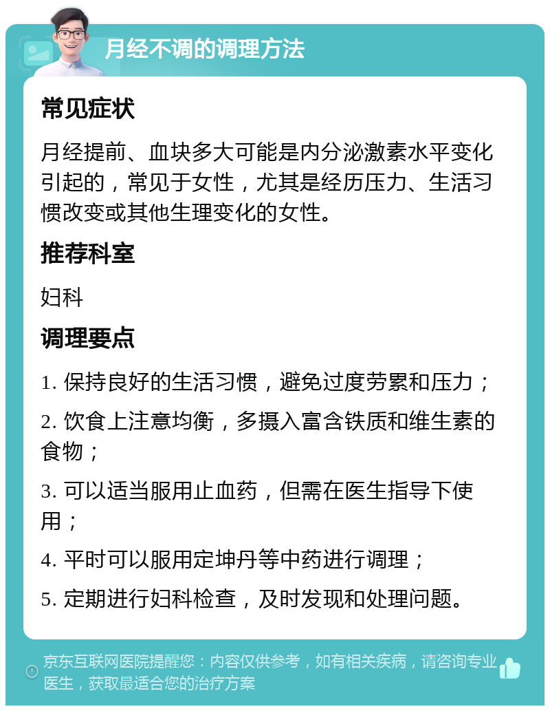 月经不调的调理方法 常见症状 月经提前、血块多大可能是内分泌激素水平变化引起的，常见于女性，尤其是经历压力、生活习惯改变或其他生理变化的女性。 推荐科室 妇科 调理要点 1. 保持良好的生活习惯，避免过度劳累和压力； 2. 饮食上注意均衡，多摄入富含铁质和维生素的食物； 3. 可以适当服用止血药，但需在医生指导下使用； 4. 平时可以服用定坤丹等中药进行调理； 5. 定期进行妇科检查，及时发现和处理问题。