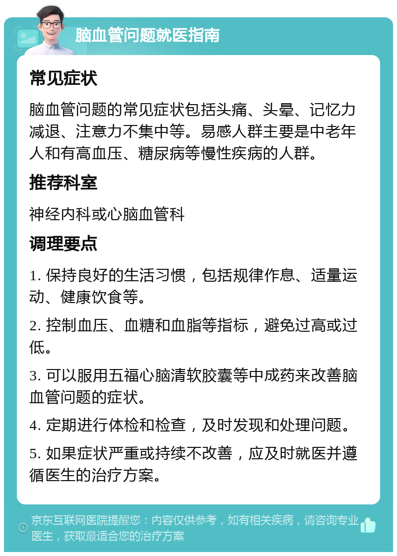 脑血管问题就医指南 常见症状 脑血管问题的常见症状包括头痛、头晕、记忆力减退、注意力不集中等。易感人群主要是中老年人和有高血压、糖尿病等慢性疾病的人群。 推荐科室 神经内科或心脑血管科 调理要点 1. 保持良好的生活习惯，包括规律作息、适量运动、健康饮食等。 2. 控制血压、血糖和血脂等指标，避免过高或过低。 3. 可以服用五福心脑清软胶囊等中成药来改善脑血管问题的症状。 4. 定期进行体检和检查，及时发现和处理问题。 5. 如果症状严重或持续不改善，应及时就医并遵循医生的治疗方案。