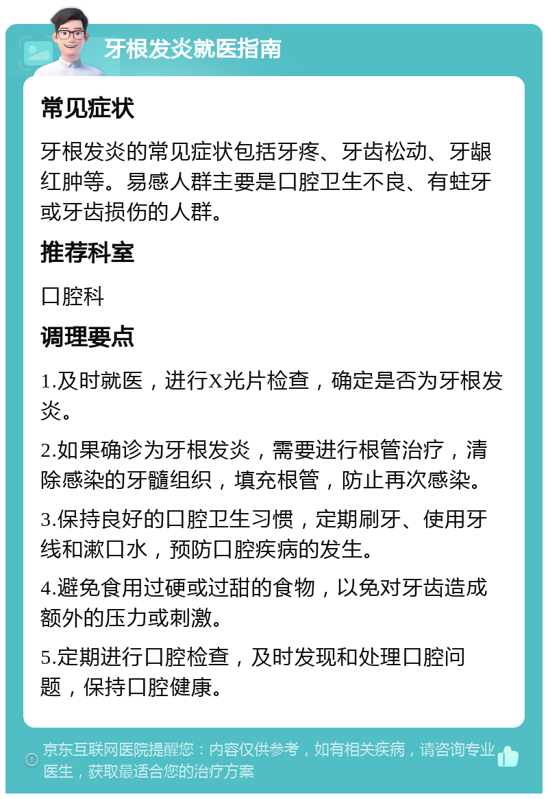 牙根发炎就医指南 常见症状 牙根发炎的常见症状包括牙疼、牙齿松动、牙龈红肿等。易感人群主要是口腔卫生不良、有蛀牙或牙齿损伤的人群。 推荐科室 口腔科 调理要点 1.及时就医，进行X光片检查，确定是否为牙根发炎。 2.如果确诊为牙根发炎，需要进行根管治疗，清除感染的牙髓组织，填充根管，防止再次感染。 3.保持良好的口腔卫生习惯，定期刷牙、使用牙线和漱口水，预防口腔疾病的发生。 4.避免食用过硬或过甜的食物，以免对牙齿造成额外的压力或刺激。 5.定期进行口腔检查，及时发现和处理口腔问题，保持口腔健康。