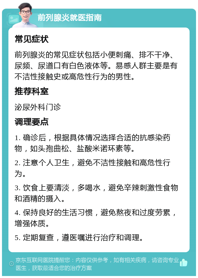 前列腺炎就医指南 常见症状 前列腺炎的常见症状包括小便刺痛、排不干净、尿频、尿道口有白色液体等。易感人群主要是有不洁性接触史或高危性行为的男性。 推荐科室 泌尿外科门诊 调理要点 1. 确诊后，根据具体情况选择合适的抗感染药物，如头孢曲松、盐酸米诺环素等。 2. 注意个人卫生，避免不洁性接触和高危性行为。 3. 饮食上要清淡，多喝水，避免辛辣刺激性食物和酒精的摄入。 4. 保持良好的生活习惯，避免熬夜和过度劳累，增强体质。 5. 定期复查，遵医嘱进行治疗和调理。