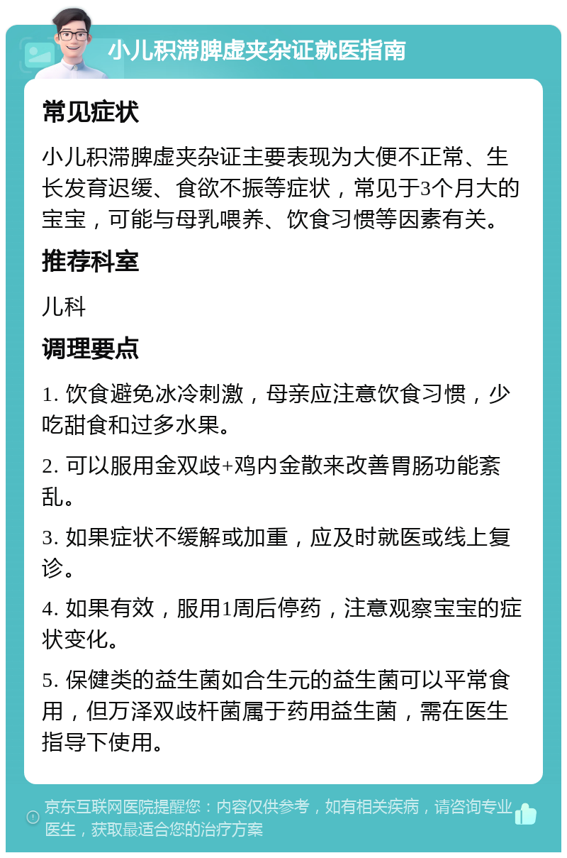 小儿积滞脾虚夹杂证就医指南 常见症状 小儿积滞脾虚夹杂证主要表现为大便不正常、生长发育迟缓、食欲不振等症状，常见于3个月大的宝宝，可能与母乳喂养、饮食习惯等因素有关。 推荐科室 儿科 调理要点 1. 饮食避免冰冷刺激，母亲应注意饮食习惯，少吃甜食和过多水果。 2. 可以服用金双歧+鸡内金散来改善胃肠功能紊乱。 3. 如果症状不缓解或加重，应及时就医或线上复诊。 4. 如果有效，服用1周后停药，注意观察宝宝的症状变化。 5. 保健类的益生菌如合生元的益生菌可以平常食用，但万泽双歧杆菌属于药用益生菌，需在医生指导下使用。