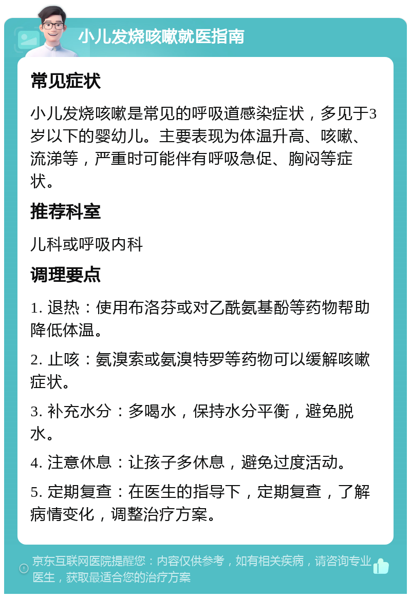 小儿发烧咳嗽就医指南 常见症状 小儿发烧咳嗽是常见的呼吸道感染症状，多见于3岁以下的婴幼儿。主要表现为体温升高、咳嗽、流涕等，严重时可能伴有呼吸急促、胸闷等症状。 推荐科室 儿科或呼吸内科 调理要点 1. 退热：使用布洛芬或对乙酰氨基酚等药物帮助降低体温。 2. 止咳：氨溴索或氨溴特罗等药物可以缓解咳嗽症状。 3. 补充水分：多喝水，保持水分平衡，避免脱水。 4. 注意休息：让孩子多休息，避免过度活动。 5. 定期复查：在医生的指导下，定期复查，了解病情变化，调整治疗方案。