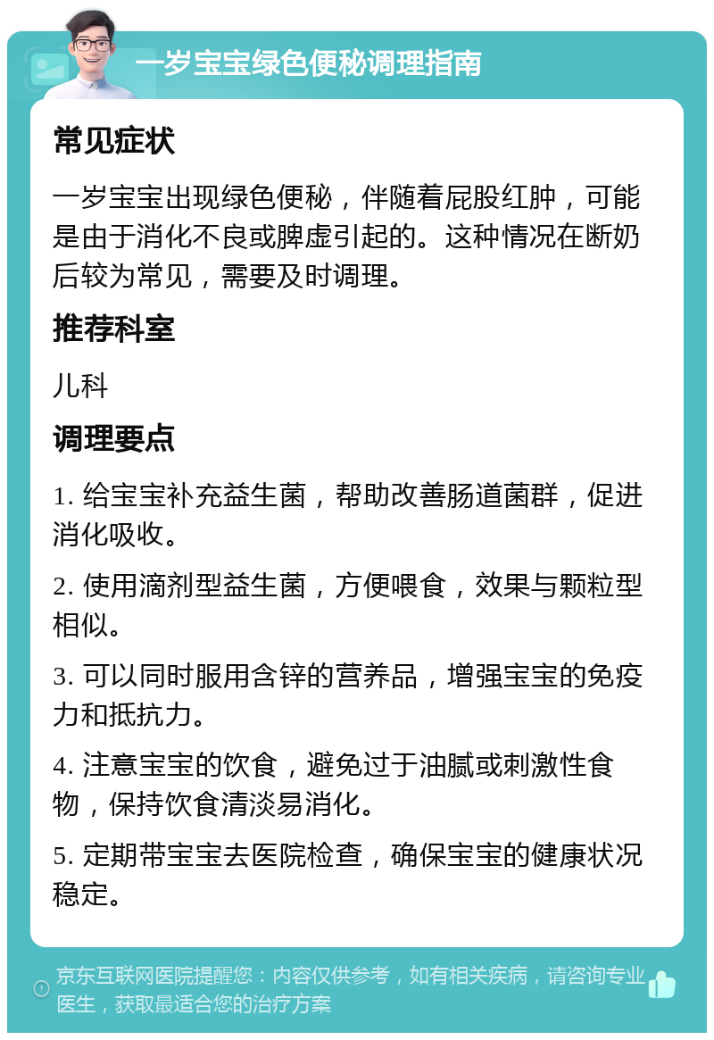 一岁宝宝绿色便秘调理指南 常见症状 一岁宝宝出现绿色便秘，伴随着屁股红肿，可能是由于消化不良或脾虚引起的。这种情况在断奶后较为常见，需要及时调理。 推荐科室 儿科 调理要点 1. 给宝宝补充益生菌，帮助改善肠道菌群，促进消化吸收。 2. 使用滴剂型益生菌，方便喂食，效果与颗粒型相似。 3. 可以同时服用含锌的营养品，增强宝宝的免疫力和抵抗力。 4. 注意宝宝的饮食，避免过于油腻或刺激性食物，保持饮食清淡易消化。 5. 定期带宝宝去医院检查，确保宝宝的健康状况稳定。