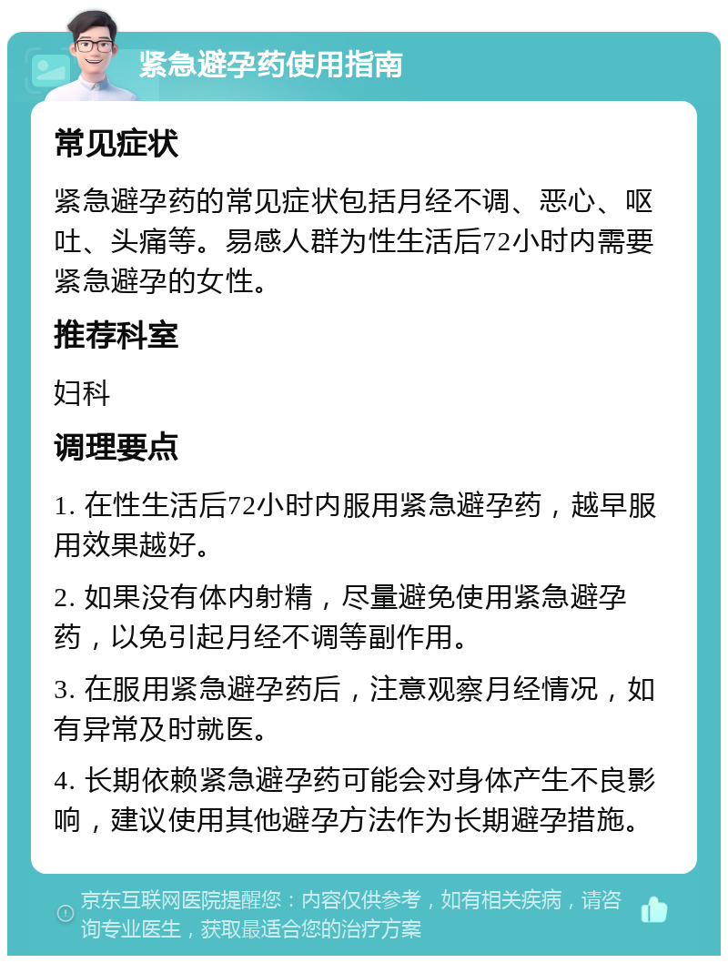 紧急避孕药使用指南 常见症状 紧急避孕药的常见症状包括月经不调、恶心、呕吐、头痛等。易感人群为性生活后72小时内需要紧急避孕的女性。 推荐科室 妇科 调理要点 1. 在性生活后72小时内服用紧急避孕药，越早服用效果越好。 2. 如果没有体内射精，尽量避免使用紧急避孕药，以免引起月经不调等副作用。 3. 在服用紧急避孕药后，注意观察月经情况，如有异常及时就医。 4. 长期依赖紧急避孕药可能会对身体产生不良影响，建议使用其他避孕方法作为长期避孕措施。