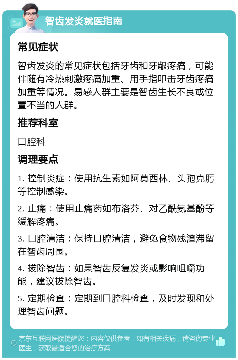 智齿发炎就医指南 常见症状 智齿发炎的常见症状包括牙齿和牙龈疼痛，可能伴随有冷热刺激疼痛加重、用手指叩击牙齿疼痛加重等情况。易感人群主要是智齿生长不良或位置不当的人群。 推荐科室 口腔科 调理要点 1. 控制炎症：使用抗生素如阿莫西林、头孢克肟等控制感染。 2. 止痛：使用止痛药如布洛芬、对乙酰氨基酚等缓解疼痛。 3. 口腔清洁：保持口腔清洁，避免食物残渣滞留在智齿周围。 4. 拔除智齿：如果智齿反复发炎或影响咀嚼功能，建议拔除智齿。 5. 定期检查：定期到口腔科检查，及时发现和处理智齿问题。