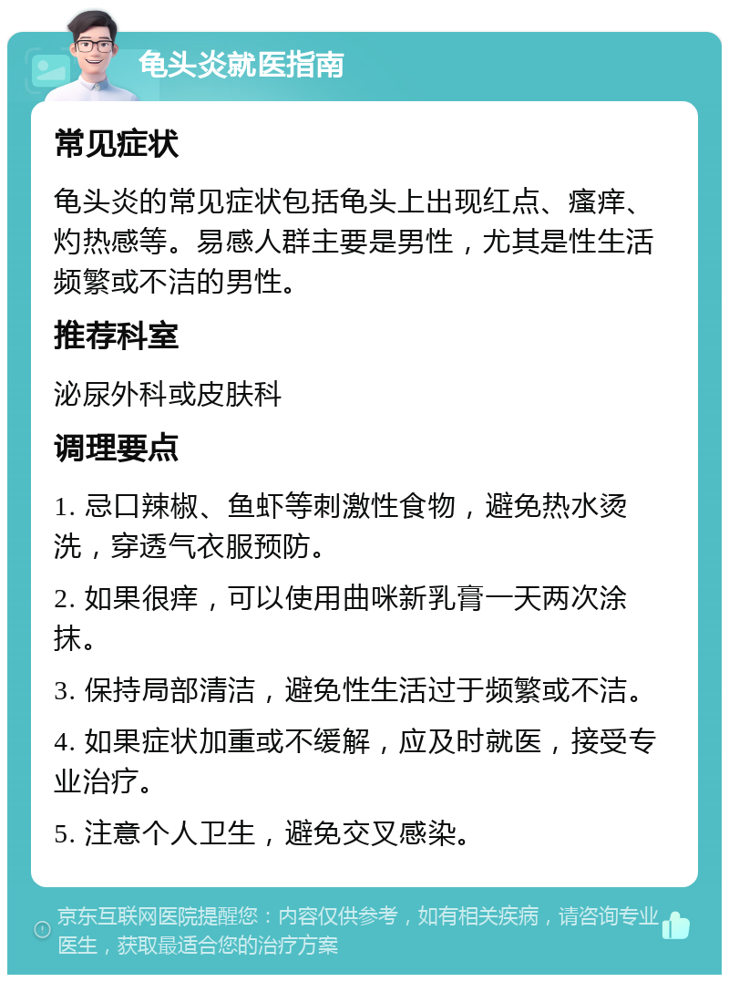 龟头炎就医指南 常见症状 龟头炎的常见症状包括龟头上出现红点、瘙痒、灼热感等。易感人群主要是男性，尤其是性生活频繁或不洁的男性。 推荐科室 泌尿外科或皮肤科 调理要点 1. 忌口辣椒、鱼虾等刺激性食物，避免热水烫洗，穿透气衣服预防。 2. 如果很痒，可以使用曲咪新乳膏一天两次涂抹。 3. 保持局部清洁，避免性生活过于频繁或不洁。 4. 如果症状加重或不缓解，应及时就医，接受专业治疗。 5. 注意个人卫生，避免交叉感染。