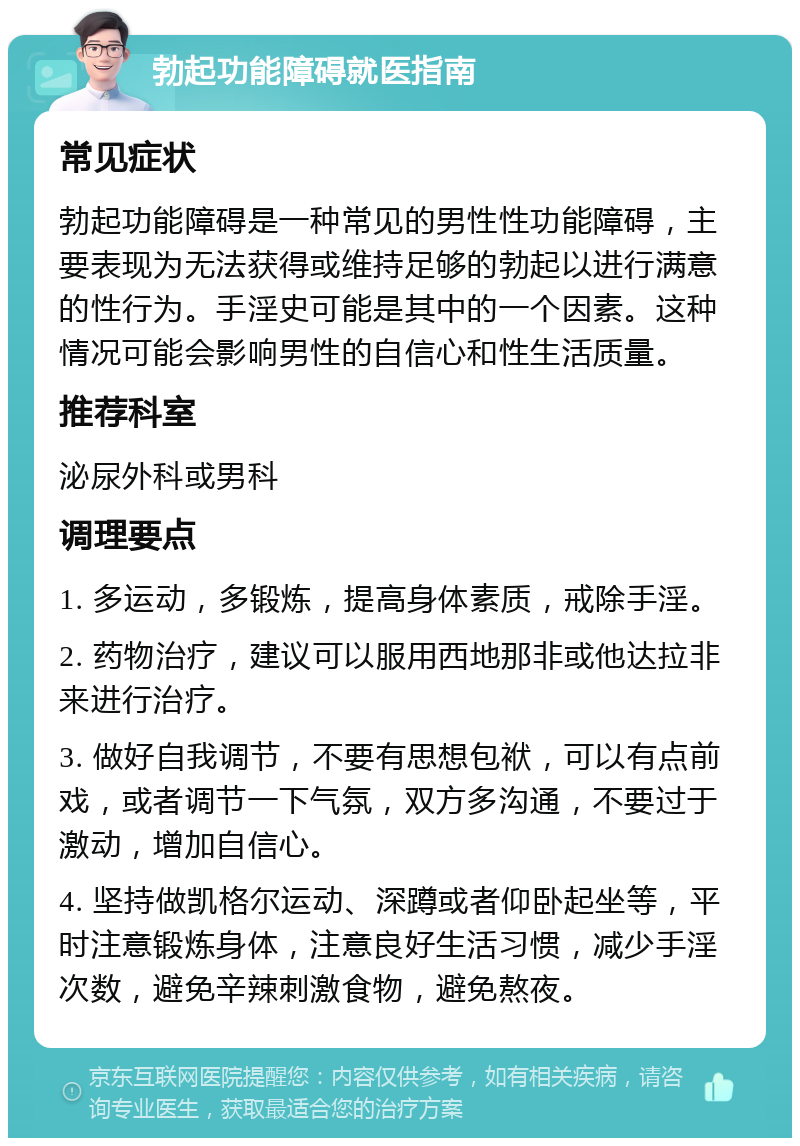 勃起功能障碍就医指南 常见症状 勃起功能障碍是一种常见的男性性功能障碍，主要表现为无法获得或维持足够的勃起以进行满意的性行为。手淫史可能是其中的一个因素。这种情况可能会影响男性的自信心和性生活质量。 推荐科室 泌尿外科或男科 调理要点 1. 多运动，多锻炼，提高身体素质，戒除手淫。 2. 药物治疗，建议可以服用西地那非或他达拉非来进行治疗。 3. 做好自我调节，不要有思想包袱，可以有点前戏，或者调节一下气氛，双方多沟通，不要过于激动，增加自信心。 4. 坚持做凯格尔运动、深蹲或者仰卧起坐等，平时注意锻炼身体，注意良好生活习惯，减少手淫次数，避免辛辣刺激食物，避免熬夜。