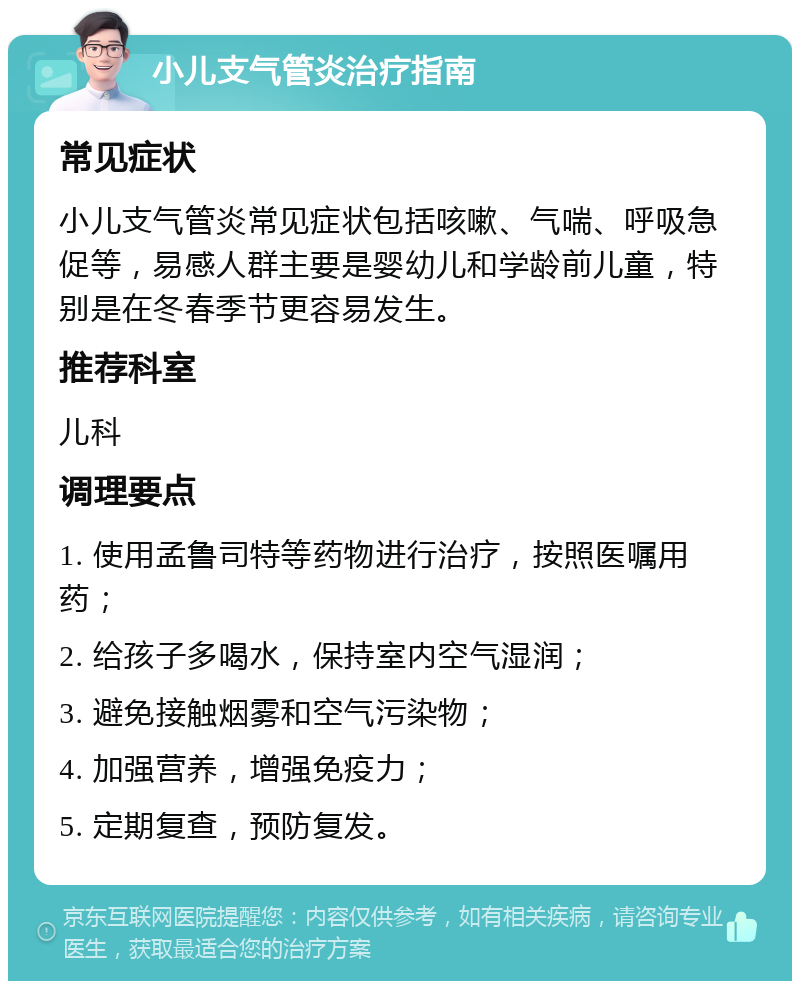 小儿支气管炎治疗指南 常见症状 小儿支气管炎常见症状包括咳嗽、气喘、呼吸急促等，易感人群主要是婴幼儿和学龄前儿童，特别是在冬春季节更容易发生。 推荐科室 儿科 调理要点 1. 使用孟鲁司特等药物进行治疗，按照医嘱用药； 2. 给孩子多喝水，保持室内空气湿润； 3. 避免接触烟雾和空气污染物； 4. 加强营养，增强免疫力； 5. 定期复查，预防复发。