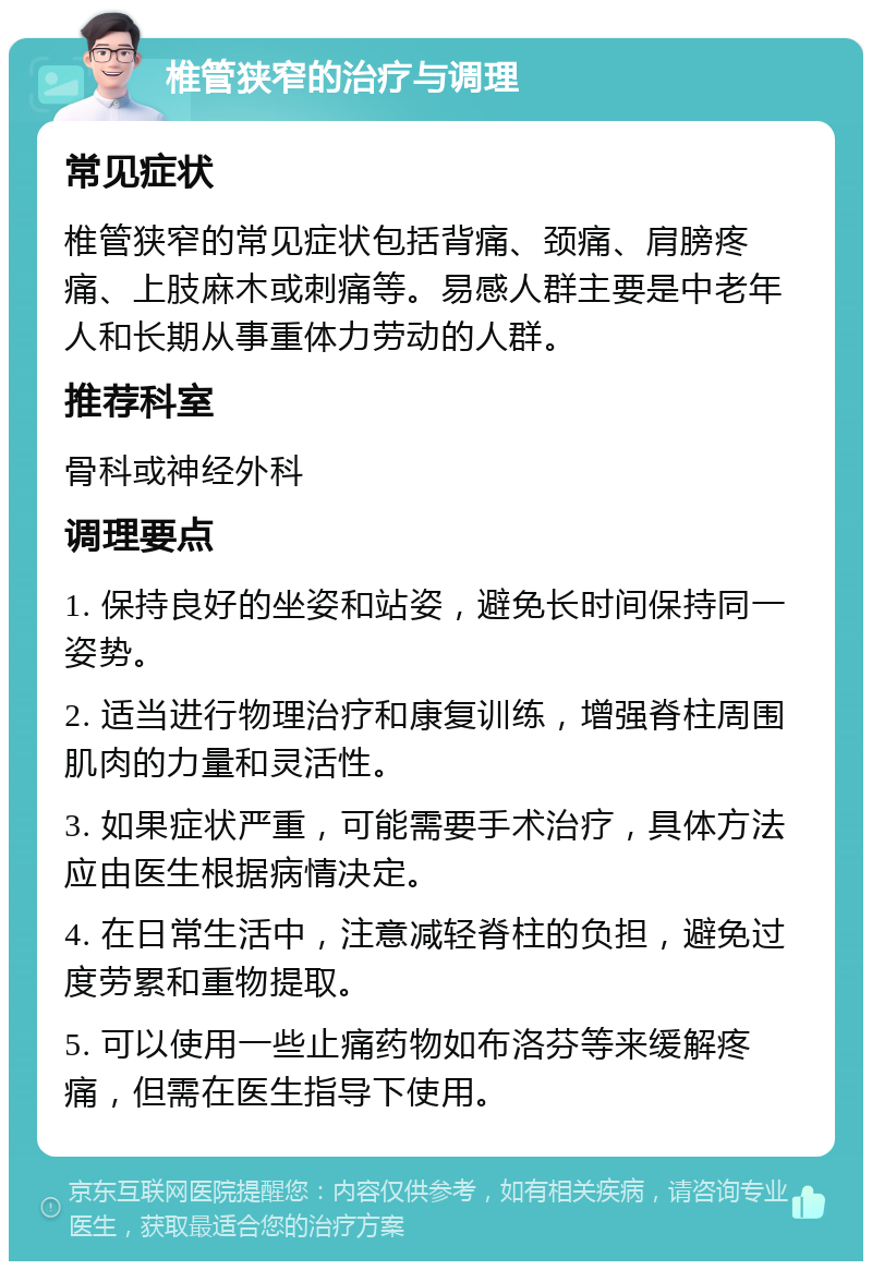 椎管狭窄的治疗与调理 常见症状 椎管狭窄的常见症状包括背痛、颈痛、肩膀疼痛、上肢麻木或刺痛等。易感人群主要是中老年人和长期从事重体力劳动的人群。 推荐科室 骨科或神经外科 调理要点 1. 保持良好的坐姿和站姿，避免长时间保持同一姿势。 2. 适当进行物理治疗和康复训练，增强脊柱周围肌肉的力量和灵活性。 3. 如果症状严重，可能需要手术治疗，具体方法应由医生根据病情决定。 4. 在日常生活中，注意减轻脊柱的负担，避免过度劳累和重物提取。 5. 可以使用一些止痛药物如布洛芬等来缓解疼痛，但需在医生指导下使用。