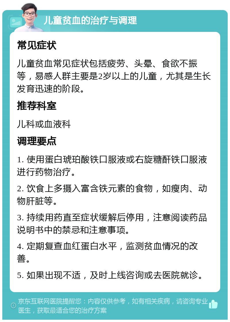 儿童贫血的治疗与调理 常见症状 儿童贫血常见症状包括疲劳、头晕、食欲不振等，易感人群主要是2岁以上的儿童，尤其是生长发育迅速的阶段。 推荐科室 儿科或血液科 调理要点 1. 使用蛋白琥珀酸铁口服液或右旋糖酐铁口服液进行药物治疗。 2. 饮食上多摄入富含铁元素的食物，如瘦肉、动物肝脏等。 3. 持续用药直至症状缓解后停用，注意阅读药品说明书中的禁忌和注意事项。 4. 定期复查血红蛋白水平，监测贫血情况的改善。 5. 如果出现不适，及时上线咨询或去医院就诊。