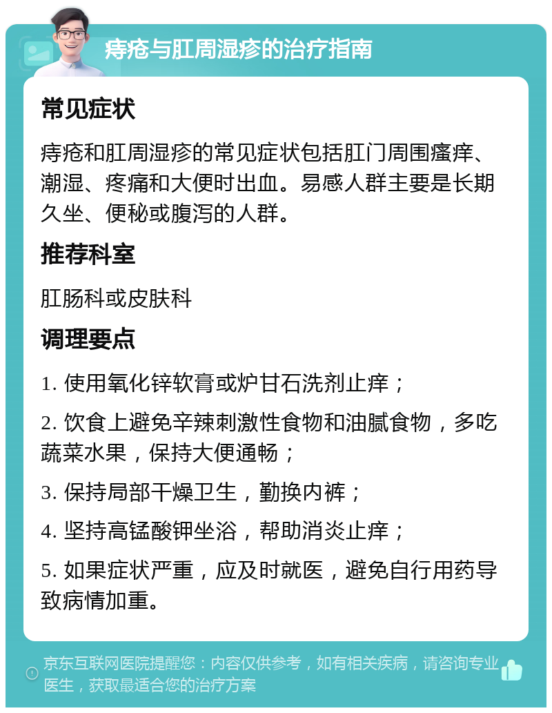 痔疮与肛周湿疹的治疗指南 常见症状 痔疮和肛周湿疹的常见症状包括肛门周围瘙痒、潮湿、疼痛和大便时出血。易感人群主要是长期久坐、便秘或腹泻的人群。 推荐科室 肛肠科或皮肤科 调理要点 1. 使用氧化锌软膏或炉甘石洗剂止痒； 2. 饮食上避免辛辣刺激性食物和油腻食物，多吃蔬菜水果，保持大便通畅； 3. 保持局部干燥卫生，勤换内裤； 4. 坚持高锰酸钾坐浴，帮助消炎止痒； 5. 如果症状严重，应及时就医，避免自行用药导致病情加重。