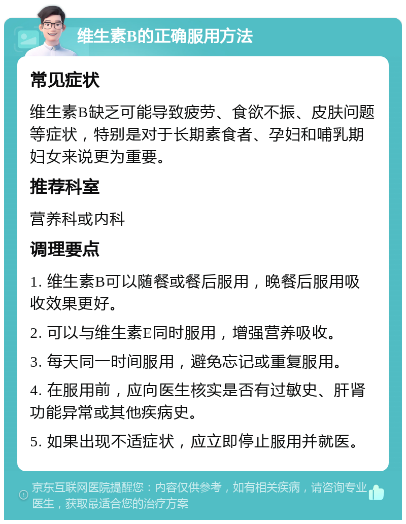 维生素B的正确服用方法 常见症状 维生素B缺乏可能导致疲劳、食欲不振、皮肤问题等症状，特别是对于长期素食者、孕妇和哺乳期妇女来说更为重要。 推荐科室 营养科或内科 调理要点 1. 维生素B可以随餐或餐后服用，晚餐后服用吸收效果更好。 2. 可以与维生素E同时服用，增强营养吸收。 3. 每天同一时间服用，避免忘记或重复服用。 4. 在服用前，应向医生核实是否有过敏史、肝肾功能异常或其他疾病史。 5. 如果出现不适症状，应立即停止服用并就医。