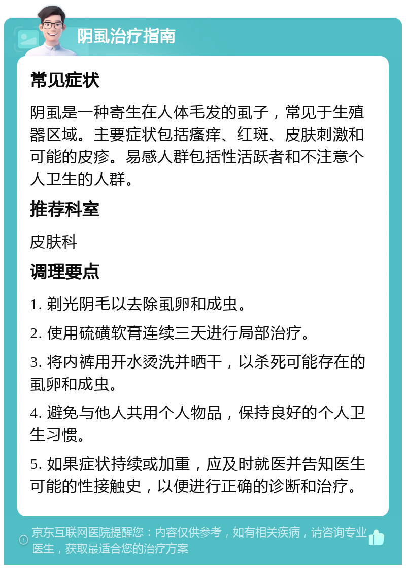 阴虱治疗指南 常见症状 阴虱是一种寄生在人体毛发的虱子，常见于生殖器区域。主要症状包括瘙痒、红斑、皮肤刺激和可能的皮疹。易感人群包括性活跃者和不注意个人卫生的人群。 推荐科室 皮肤科 调理要点 1. 剃光阴毛以去除虱卵和成虫。 2. 使用硫磺软膏连续三天进行局部治疗。 3. 将内裤用开水烫洗并晒干，以杀死可能存在的虱卵和成虫。 4. 避免与他人共用个人物品，保持良好的个人卫生习惯。 5. 如果症状持续或加重，应及时就医并告知医生可能的性接触史，以便进行正确的诊断和治疗。