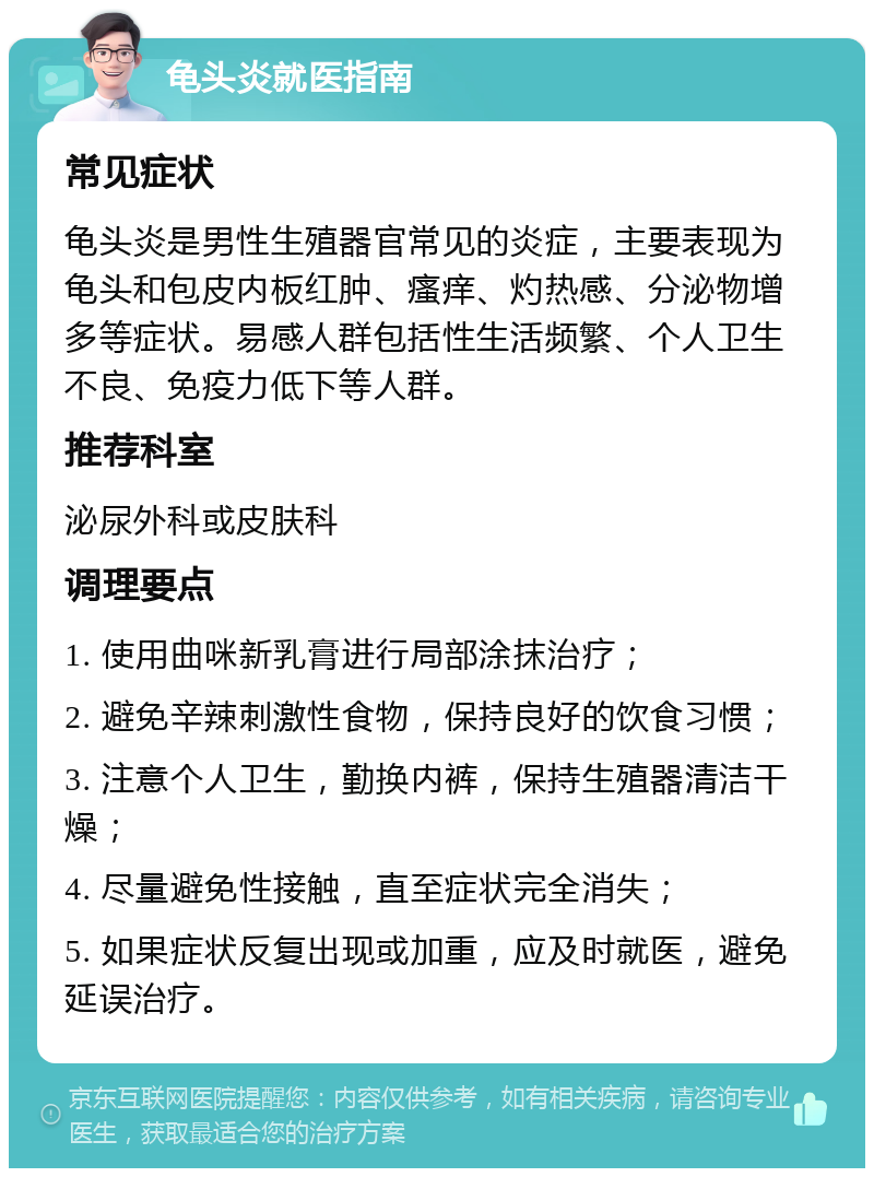 龟头炎就医指南 常见症状 龟头炎是男性生殖器官常见的炎症，主要表现为龟头和包皮内板红肿、瘙痒、灼热感、分泌物增多等症状。易感人群包括性生活频繁、个人卫生不良、免疫力低下等人群。 推荐科室 泌尿外科或皮肤科 调理要点 1. 使用曲咪新乳膏进行局部涂抹治疗； 2. 避免辛辣刺激性食物，保持良好的饮食习惯； 3. 注意个人卫生，勤换内裤，保持生殖器清洁干燥； 4. 尽量避免性接触，直至症状完全消失； 5. 如果症状反复出现或加重，应及时就医，避免延误治疗。