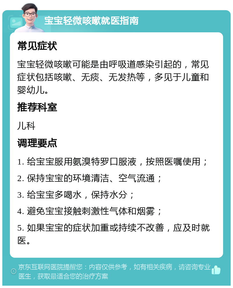 宝宝轻微咳嗽就医指南 常见症状 宝宝轻微咳嗽可能是由呼吸道感染引起的，常见症状包括咳嗽、无痰、无发热等，多见于儿童和婴幼儿。 推荐科室 儿科 调理要点 1. 给宝宝服用氨溴特罗口服液，按照医嘱使用； 2. 保持宝宝的环境清洁、空气流通； 3. 给宝宝多喝水，保持水分； 4. 避免宝宝接触刺激性气体和烟雾； 5. 如果宝宝的症状加重或持续不改善，应及时就医。