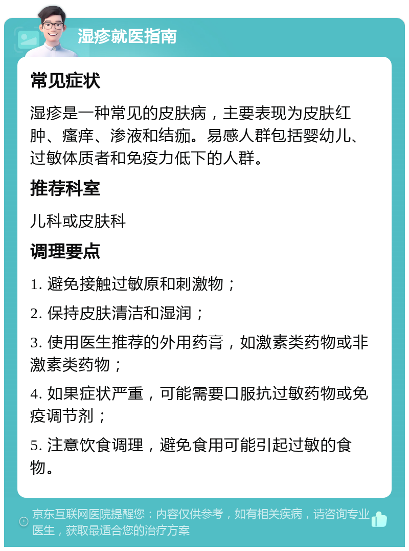 湿疹就医指南 常见症状 湿疹是一种常见的皮肤病，主要表现为皮肤红肿、瘙痒、渗液和结痂。易感人群包括婴幼儿、过敏体质者和免疫力低下的人群。 推荐科室 儿科或皮肤科 调理要点 1. 避免接触过敏原和刺激物； 2. 保持皮肤清洁和湿润； 3. 使用医生推荐的外用药膏，如激素类药物或非激素类药物； 4. 如果症状严重，可能需要口服抗过敏药物或免疫调节剂； 5. 注意饮食调理，避免食用可能引起过敏的食物。