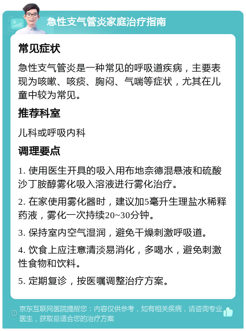 急性支气管炎家庭治疗指南 常见症状 急性支气管炎是一种常见的呼吸道疾病，主要表现为咳嗽、咳痰、胸闷、气喘等症状，尤其在儿童中较为常见。 推荐科室 儿科或呼吸内科 调理要点 1. 使用医生开具的吸入用布地奈德混悬液和硫酸沙丁胺醇雾化吸入溶液进行雾化治疗。 2. 在家使用雾化器时，建议加5毫升生理盐水稀释药液，雾化一次持续20~30分钟。 3. 保持室内空气湿润，避免干燥刺激呼吸道。 4. 饮食上应注意清淡易消化，多喝水，避免刺激性食物和饮料。 5. 定期复诊，按医嘱调整治疗方案。