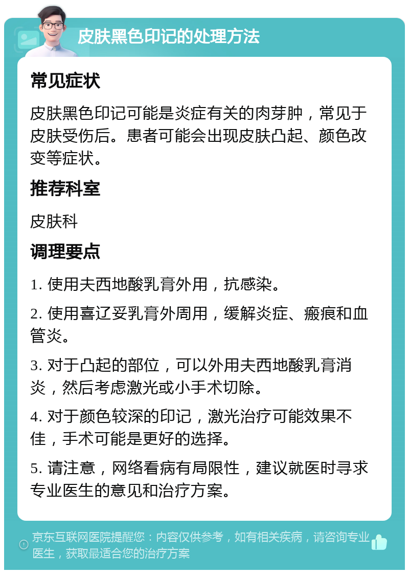 皮肤黑色印记的处理方法 常见症状 皮肤黑色印记可能是炎症有关的肉芽肿，常见于皮肤受伤后。患者可能会出现皮肤凸起、颜色改变等症状。 推荐科室 皮肤科 调理要点 1. 使用夫西地酸乳膏外用，抗感染。 2. 使用喜辽妥乳膏外周用，缓解炎症、瘢痕和血管炎。 3. 对于凸起的部位，可以外用夫西地酸乳膏消炎，然后考虑激光或小手术切除。 4. 对于颜色较深的印记，激光治疗可能效果不佳，手术可能是更好的选择。 5. 请注意，网络看病有局限性，建议就医时寻求专业医生的意见和治疗方案。