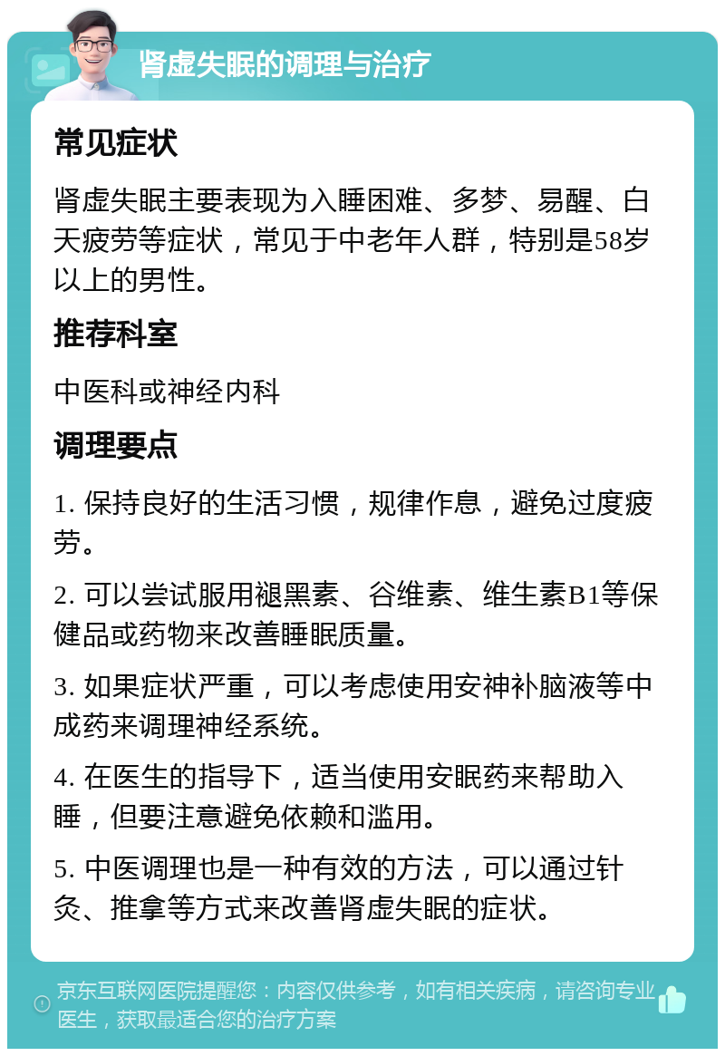 肾虚失眠的调理与治疗 常见症状 肾虚失眠主要表现为入睡困难、多梦、易醒、白天疲劳等症状，常见于中老年人群，特别是58岁以上的男性。 推荐科室 中医科或神经内科 调理要点 1. 保持良好的生活习惯，规律作息，避免过度疲劳。 2. 可以尝试服用褪黑素、谷维素、维生素B1等保健品或药物来改善睡眠质量。 3. 如果症状严重，可以考虑使用安神补脑液等中成药来调理神经系统。 4. 在医生的指导下，适当使用安眠药来帮助入睡，但要注意避免依赖和滥用。 5. 中医调理也是一种有效的方法，可以通过针灸、推拿等方式来改善肾虚失眠的症状。