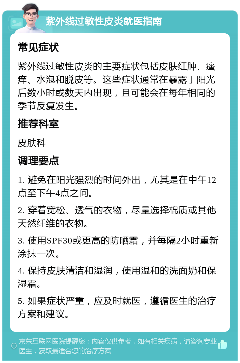 紫外线过敏性皮炎就医指南 常见症状 紫外线过敏性皮炎的主要症状包括皮肤红肿、瘙痒、水泡和脱皮等。这些症状通常在暴露于阳光后数小时或数天内出现，且可能会在每年相同的季节反复发生。 推荐科室 皮肤科 调理要点 1. 避免在阳光强烈的时间外出，尤其是在中午12点至下午4点之间。 2. 穿着宽松、透气的衣物，尽量选择棉质或其他天然纤维的衣物。 3. 使用SPF30或更高的防晒霜，并每隔2小时重新涂抹一次。 4. 保持皮肤清洁和湿润，使用温和的洗面奶和保湿霜。 5. 如果症状严重，应及时就医，遵循医生的治疗方案和建议。