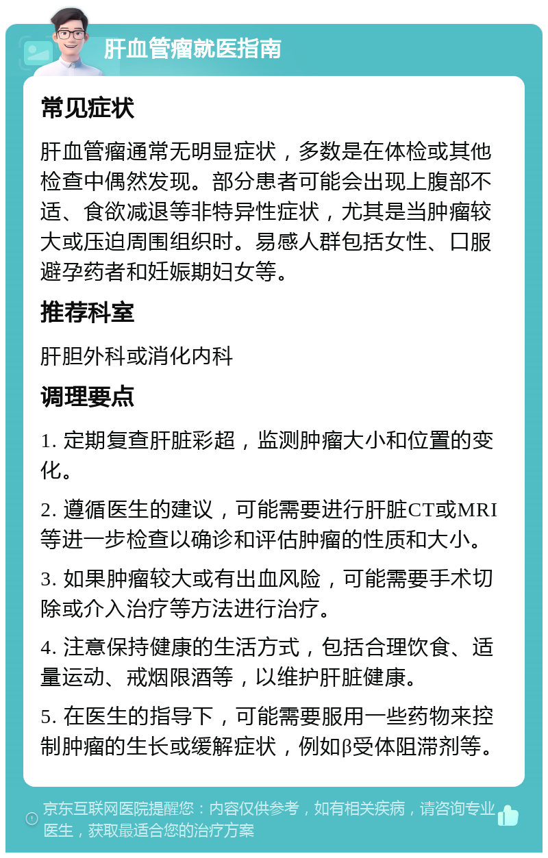 肝血管瘤就医指南 常见症状 肝血管瘤通常无明显症状，多数是在体检或其他检查中偶然发现。部分患者可能会出现上腹部不适、食欲减退等非特异性症状，尤其是当肿瘤较大或压迫周围组织时。易感人群包括女性、口服避孕药者和妊娠期妇女等。 推荐科室 肝胆外科或消化内科 调理要点 1. 定期复查肝脏彩超，监测肿瘤大小和位置的变化。 2. 遵循医生的建议，可能需要进行肝脏CT或MRI等进一步检查以确诊和评估肿瘤的性质和大小。 3. 如果肿瘤较大或有出血风险，可能需要手术切除或介入治疗等方法进行治疗。 4. 注意保持健康的生活方式，包括合理饮食、适量运动、戒烟限酒等，以维护肝脏健康。 5. 在医生的指导下，可能需要服用一些药物来控制肿瘤的生长或缓解症状，例如β受体阻滞剂等。