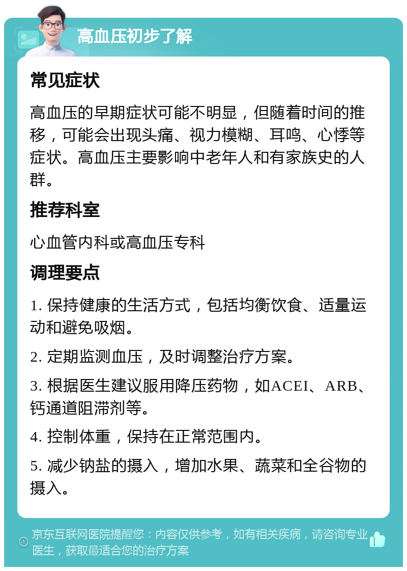 高血压初步了解 常见症状 高血压的早期症状可能不明显，但随着时间的推移，可能会出现头痛、视力模糊、耳鸣、心悸等症状。高血压主要影响中老年人和有家族史的人群。 推荐科室 心血管内科或高血压专科 调理要点 1. 保持健康的生活方式，包括均衡饮食、适量运动和避免吸烟。 2. 定期监测血压，及时调整治疗方案。 3. 根据医生建议服用降压药物，如ACEI、ARB、钙通道阻滞剂等。 4. 控制体重，保持在正常范围内。 5. 减少钠盐的摄入，增加水果、蔬菜和全谷物的摄入。