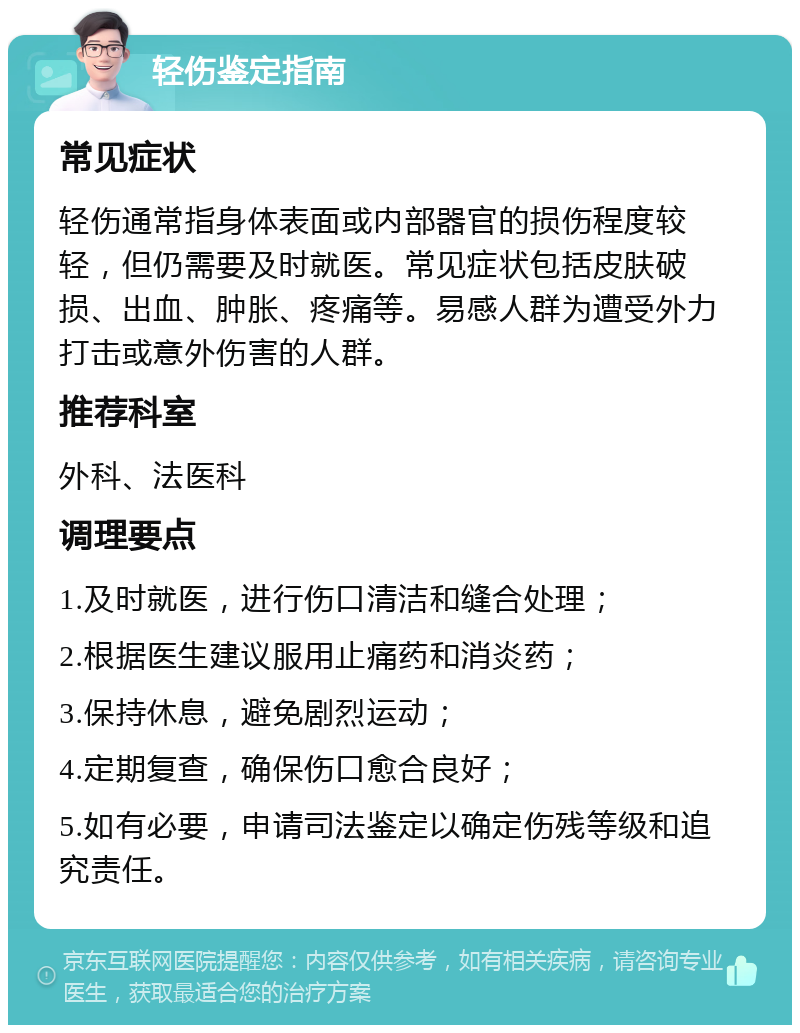 轻伤鉴定指南 常见症状 轻伤通常指身体表面或内部器官的损伤程度较轻，但仍需要及时就医。常见症状包括皮肤破损、出血、肿胀、疼痛等。易感人群为遭受外力打击或意外伤害的人群。 推荐科室 外科、法医科 调理要点 1.及时就医，进行伤口清洁和缝合处理； 2.根据医生建议服用止痛药和消炎药； 3.保持休息，避免剧烈运动； 4.定期复查，确保伤口愈合良好； 5.如有必要，申请司法鉴定以确定伤残等级和追究责任。