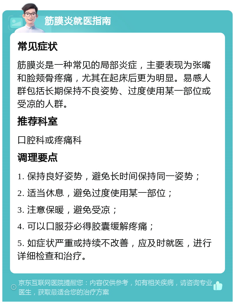 筋膜炎就医指南 常见症状 筋膜炎是一种常见的局部炎症，主要表现为张嘴和脸颊骨疼痛，尤其在起床后更为明显。易感人群包括长期保持不良姿势、过度使用某一部位或受凉的人群。 推荐科室 口腔科或疼痛科 调理要点 1. 保持良好姿势，避免长时间保持同一姿势； 2. 适当休息，避免过度使用某一部位； 3. 注意保暖，避免受凉； 4. 可以口服芬必得胶囊缓解疼痛； 5. 如症状严重或持续不改善，应及时就医，进行详细检查和治疗。