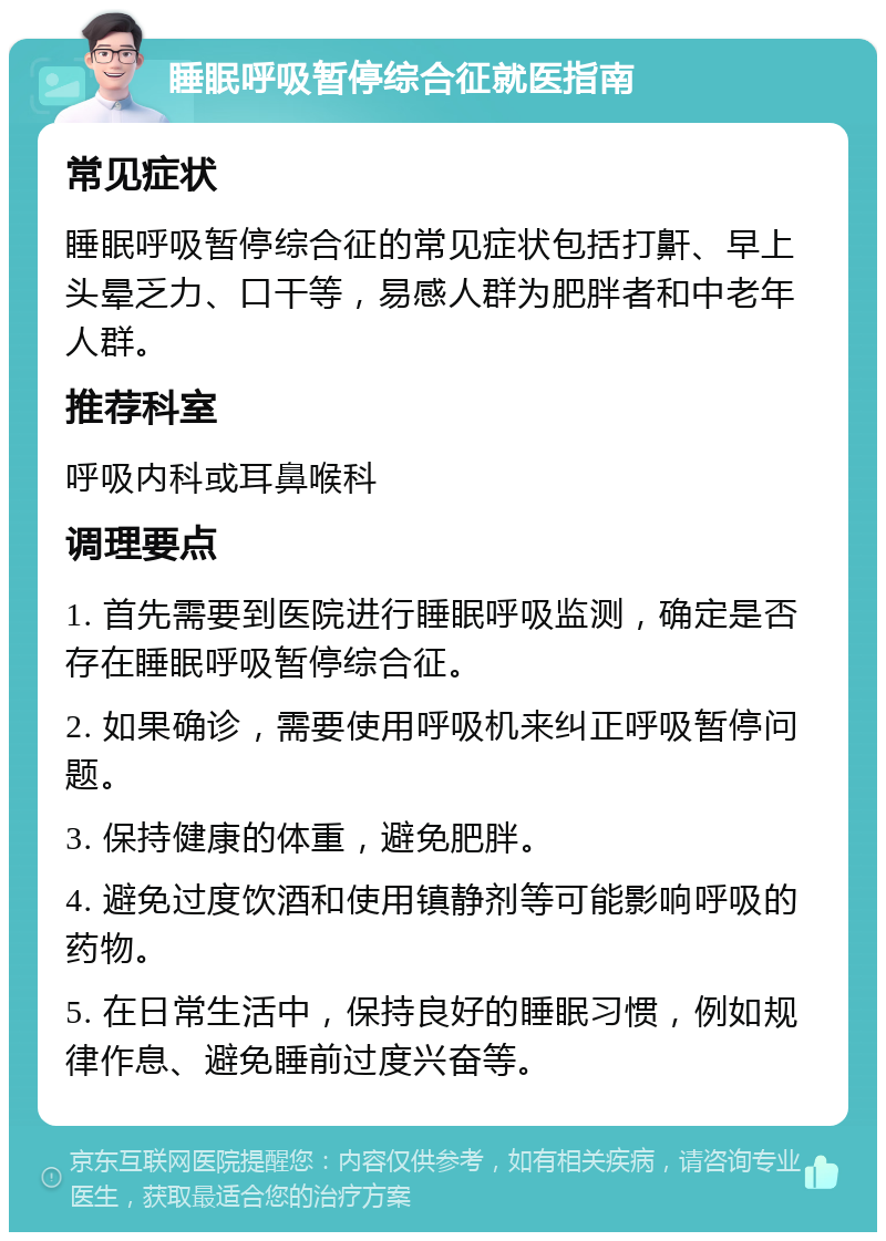 睡眠呼吸暂停综合征就医指南 常见症状 睡眠呼吸暂停综合征的常见症状包括打鼾、早上头晕乏力、口干等，易感人群为肥胖者和中老年人群。 推荐科室 呼吸内科或耳鼻喉科 调理要点 1. 首先需要到医院进行睡眠呼吸监测，确定是否存在睡眠呼吸暂停综合征。 2. 如果确诊，需要使用呼吸机来纠正呼吸暂停问题。 3. 保持健康的体重，避免肥胖。 4. 避免过度饮酒和使用镇静剂等可能影响呼吸的药物。 5. 在日常生活中，保持良好的睡眠习惯，例如规律作息、避免睡前过度兴奋等。