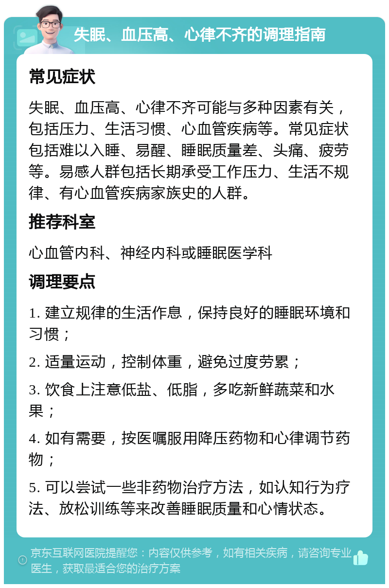 失眠、血压高、心律不齐的调理指南 常见症状 失眠、血压高、心律不齐可能与多种因素有关，包括压力、生活习惯、心血管疾病等。常见症状包括难以入睡、易醒、睡眠质量差、头痛、疲劳等。易感人群包括长期承受工作压力、生活不规律、有心血管疾病家族史的人群。 推荐科室 心血管内科、神经内科或睡眠医学科 调理要点 1. 建立规律的生活作息，保持良好的睡眠环境和习惯； 2. 适量运动，控制体重，避免过度劳累； 3. 饮食上注意低盐、低脂，多吃新鲜蔬菜和水果； 4. 如有需要，按医嘱服用降压药物和心律调节药物； 5. 可以尝试一些非药物治疗方法，如认知行为疗法、放松训练等来改善睡眠质量和心情状态。