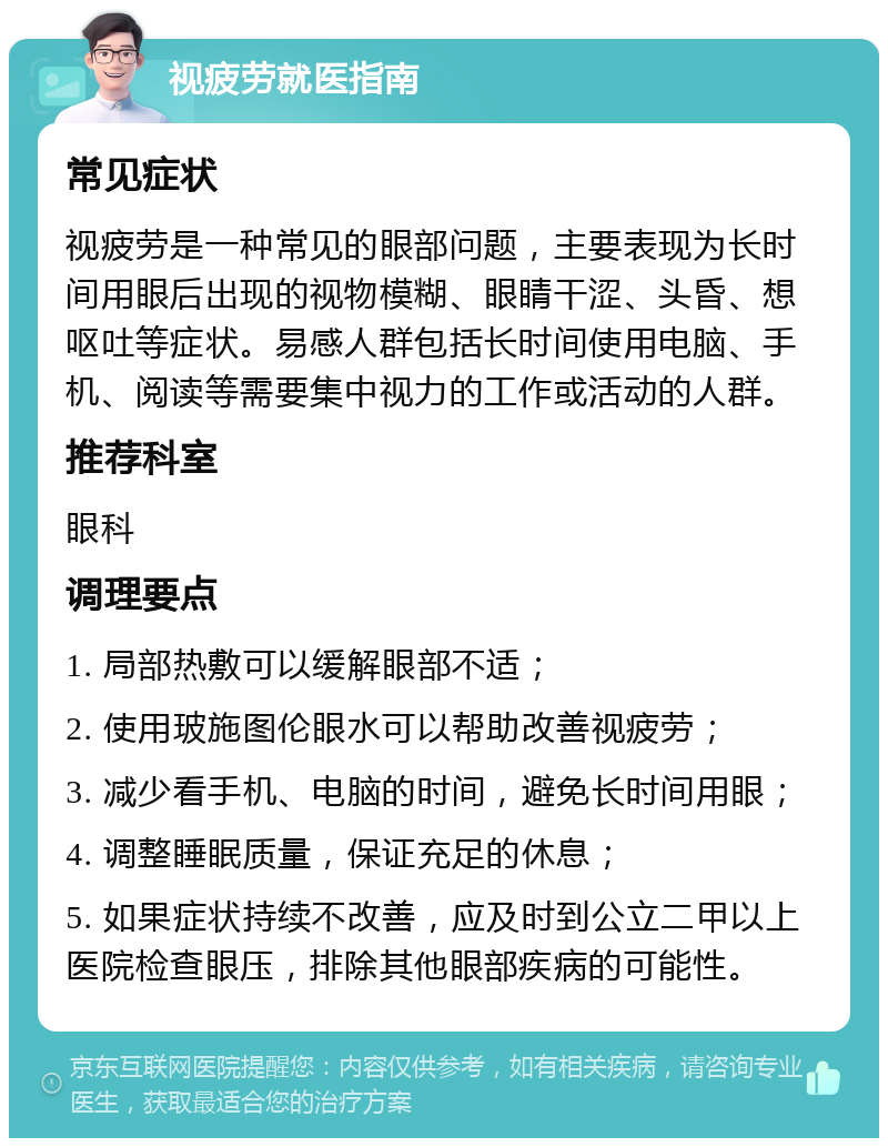 视疲劳就医指南 常见症状 视疲劳是一种常见的眼部问题，主要表现为长时间用眼后出现的视物模糊、眼睛干涩、头昏、想呕吐等症状。易感人群包括长时间使用电脑、手机、阅读等需要集中视力的工作或活动的人群。 推荐科室 眼科 调理要点 1. 局部热敷可以缓解眼部不适； 2. 使用玻施图伦眼水可以帮助改善视疲劳； 3. 减少看手机、电脑的时间，避免长时间用眼； 4. 调整睡眠质量，保证充足的休息； 5. 如果症状持续不改善，应及时到公立二甲以上医院检查眼压，排除其他眼部疾病的可能性。