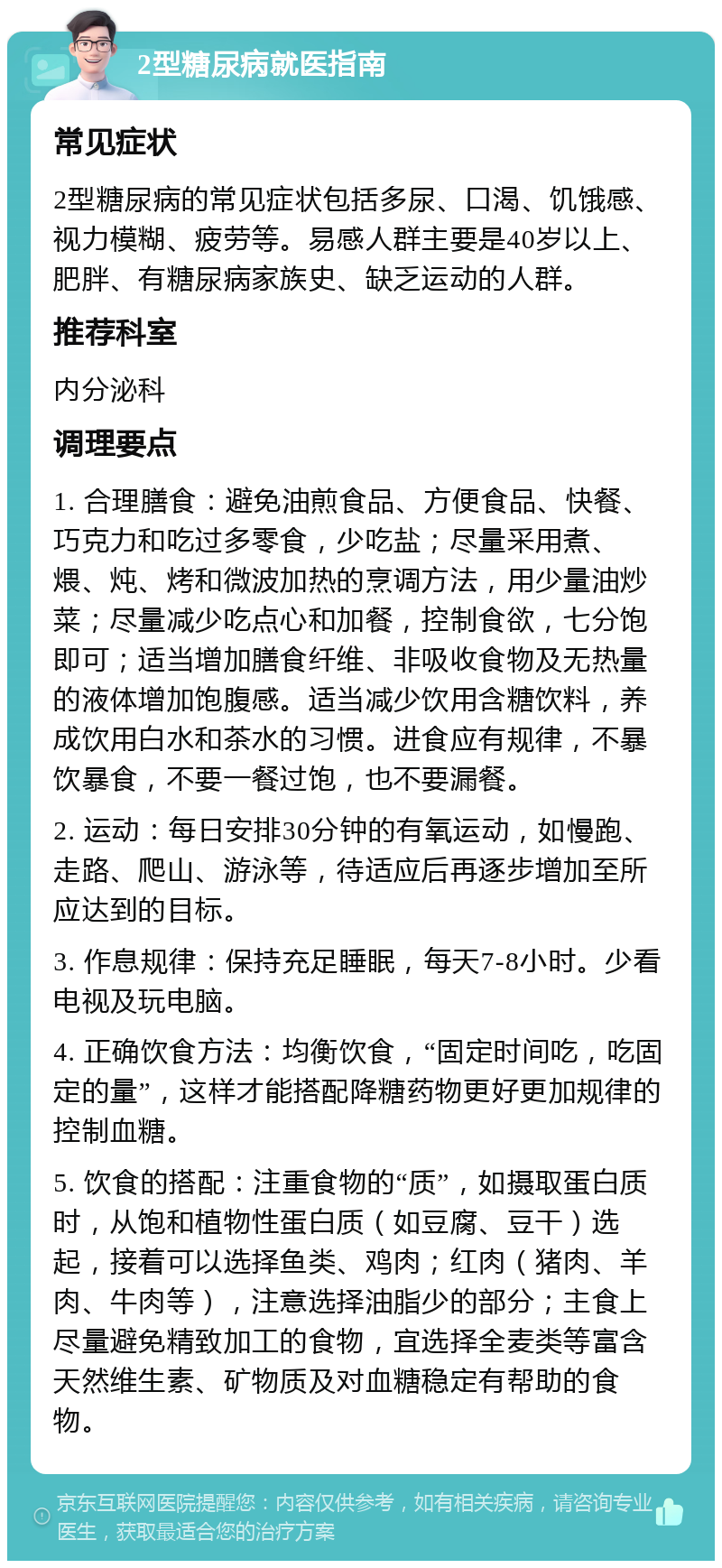 2型糖尿病就医指南 常见症状 2型糖尿病的常见症状包括多尿、口渴、饥饿感、视力模糊、疲劳等。易感人群主要是40岁以上、肥胖、有糖尿病家族史、缺乏运动的人群。 推荐科室 内分泌科 调理要点 1. 合理膳食：避免油煎食品、方便食品、快餐、巧克力和吃过多零食，少吃盐；尽量采用煮、煨、炖、烤和微波加热的烹调方法，用少量油炒菜；尽量减少吃点心和加餐，控制食欲，七分饱即可；适当增加膳食纤维、非吸收食物及无热量的液体增加饱腹感。适当减少饮用含糖饮料，养成饮用白水和茶水的习惯。进食应有规律，不暴饮暴食，不要一餐过饱，也不要漏餐。 2. 运动：每日安排30分钟的有氧运动，如慢跑、走路、爬山、游泳等，待适应后再逐步增加至所应达到的目标。 3. 作息规律：保持充足睡眠，每天7-8小时。少看电视及玩电脑。 4. 正确饮食方法：均衡饮食，“固定时间吃，吃固定的量”，这样才能搭配降糖药物更好更加规律的控制血糖。 5. 饮食的搭配：注重食物的“质”，如摄取蛋白质时，从饱和植物性蛋白质（如豆腐、豆干）选起，接着可以选择鱼类、鸡肉；红肉（猪肉、羊肉、牛肉等），注意选择油脂少的部分；主食上尽量避免精致加工的食物，宜选择全麦类等富含天然维生素、矿物质及对血糖稳定有帮助的食物。