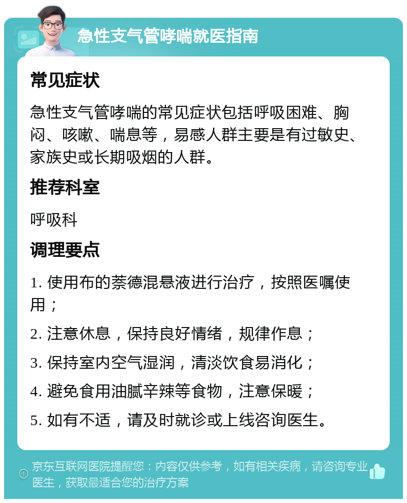 急性支气管哮喘就医指南 常见症状 急性支气管哮喘的常见症状包括呼吸困难、胸闷、咳嗽、喘息等，易感人群主要是有过敏史、家族史或长期吸烟的人群。 推荐科室 呼吸科 调理要点 1. 使用布的萘德混悬液进行治疗，按照医嘱使用； 2. 注意休息，保持良好情绪，规律作息； 3. 保持室内空气湿润，清淡饮食易消化； 4. 避免食用油腻辛辣等食物，注意保暖； 5. 如有不适，请及时就诊或上线咨询医生。