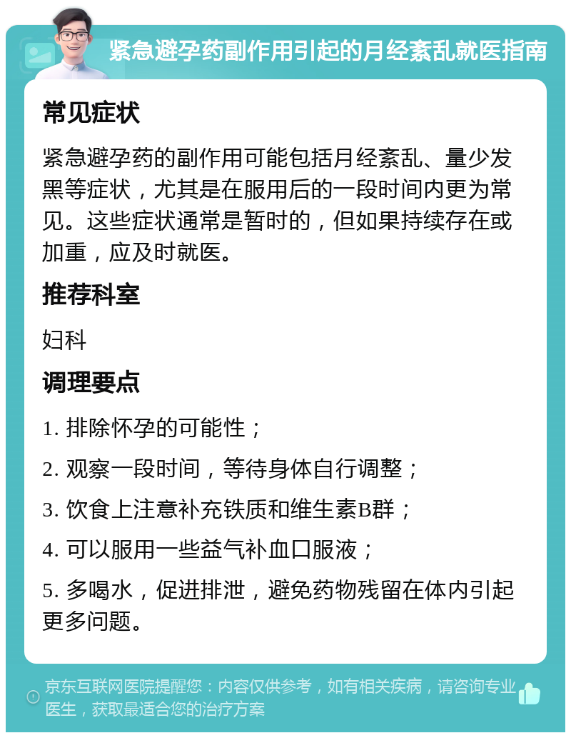 紧急避孕药副作用引起的月经紊乱就医指南 常见症状 紧急避孕药的副作用可能包括月经紊乱、量少发黑等症状，尤其是在服用后的一段时间内更为常见。这些症状通常是暂时的，但如果持续存在或加重，应及时就医。 推荐科室 妇科 调理要点 1. 排除怀孕的可能性； 2. 观察一段时间，等待身体自行调整； 3. 饮食上注意补充铁质和维生素B群； 4. 可以服用一些益气补血口服液； 5. 多喝水，促进排泄，避免药物残留在体内引起更多问题。