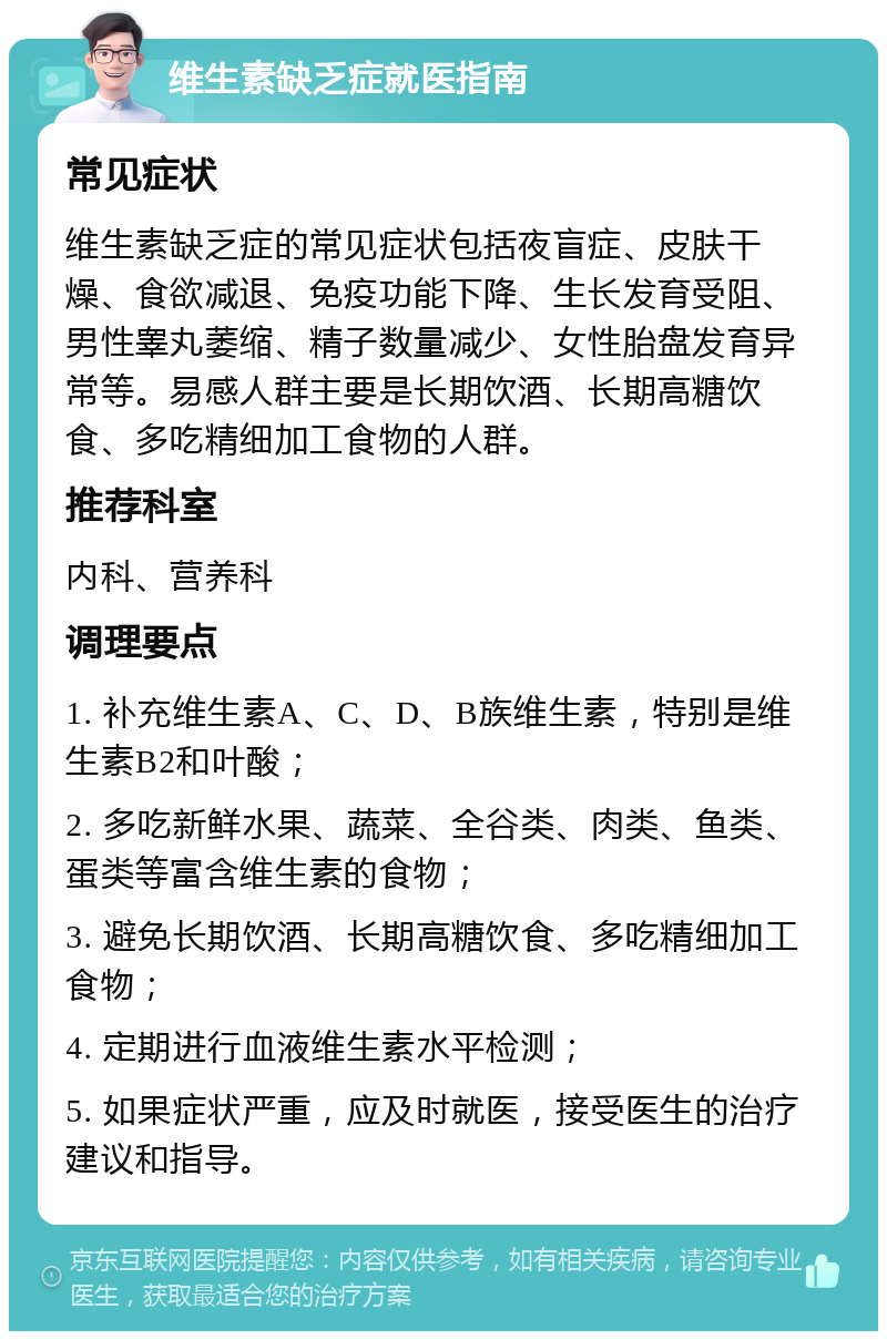 维生素缺乏症就医指南 常见症状 维生素缺乏症的常见症状包括夜盲症、皮肤干燥、食欲减退、免疫功能下降、生长发育受阻、男性睾丸萎缩、精子数量减少、女性胎盘发育异常等。易感人群主要是长期饮酒、长期高糖饮食、多吃精细加工食物的人群。 推荐科室 内科、营养科 调理要点 1. 补充维生素A、C、D、B族维生素，特别是维生素B2和叶酸； 2. 多吃新鲜水果、蔬菜、全谷类、肉类、鱼类、蛋类等富含维生素的食物； 3. 避免长期饮酒、长期高糖饮食、多吃精细加工食物； 4. 定期进行血液维生素水平检测； 5. 如果症状严重，应及时就医，接受医生的治疗建议和指导。