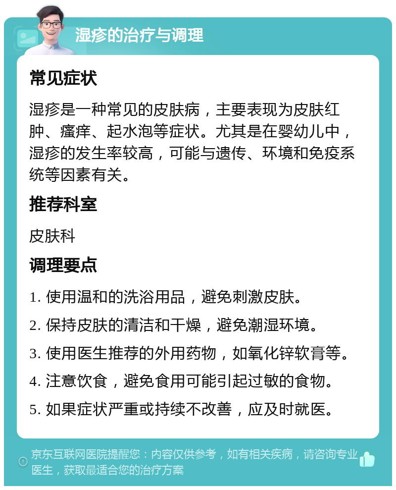 湿疹的治疗与调理 常见症状 湿疹是一种常见的皮肤病，主要表现为皮肤红肿、瘙痒、起水泡等症状。尤其是在婴幼儿中，湿疹的发生率较高，可能与遗传、环境和免疫系统等因素有关。 推荐科室 皮肤科 调理要点 1. 使用温和的洗浴用品，避免刺激皮肤。 2. 保持皮肤的清洁和干燥，避免潮湿环境。 3. 使用医生推荐的外用药物，如氧化锌软膏等。 4. 注意饮食，避免食用可能引起过敏的食物。 5. 如果症状严重或持续不改善，应及时就医。