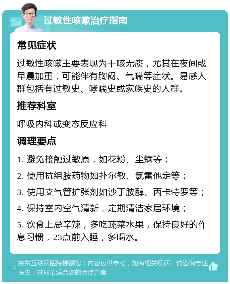 过敏性咳嗽治疗指南 常见症状 过敏性咳嗽主要表现为干咳无痰，尤其在夜间或早晨加重，可能伴有胸闷、气喘等症状。易感人群包括有过敏史、哮喘史或家族史的人群。 推荐科室 呼吸内科或变态反应科 调理要点 1. 避免接触过敏原，如花粉、尘螨等； 2. 使用抗组胺药物如扑尔敏、氯雷他定等； 3. 使用支气管扩张剂如沙丁胺醇、丙卡特罗等； 4. 保持室内空气清新，定期清洁家居环境； 5. 饮食上忌辛辣，多吃蔬菜水果，保持良好的作息习惯，23点前入睡，多喝水。