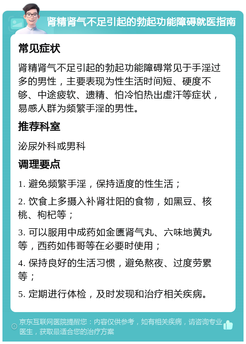 肾精肾气不足引起的勃起功能障碍就医指南 常见症状 肾精肾气不足引起的勃起功能障碍常见于手淫过多的男性，主要表现为性生活时间短、硬度不够、中途疲软、遗精、怕冷怕热出虚汗等症状，易感人群为频繁手淫的男性。 推荐科室 泌尿外科或男科 调理要点 1. 避免频繁手淫，保持适度的性生活； 2. 饮食上多摄入补肾壮阳的食物，如黑豆、核桃、枸杞等； 3. 可以服用中成药如金匮肾气丸、六味地黄丸等，西药如伟哥等在必要时使用； 4. 保持良好的生活习惯，避免熬夜、过度劳累等； 5. 定期进行体检，及时发现和治疗相关疾病。