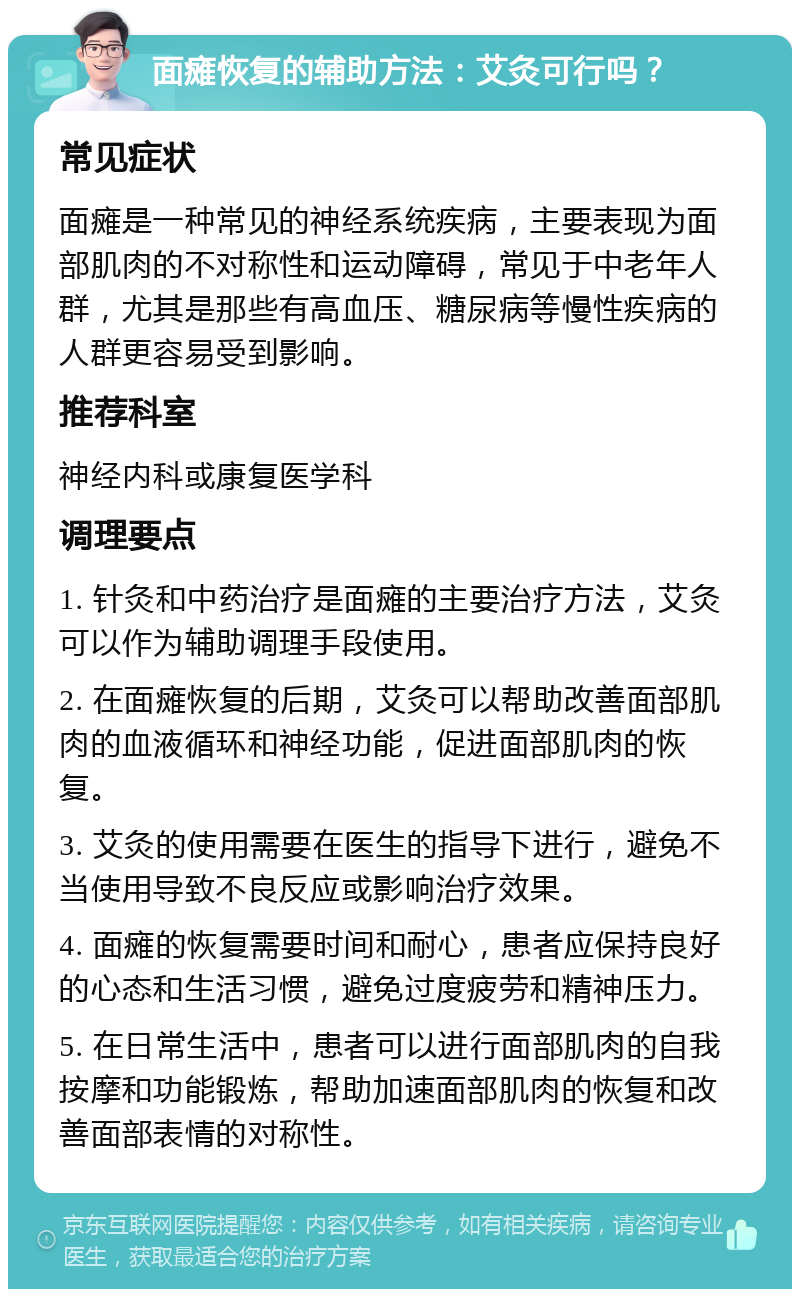 面瘫恢复的辅助方法：艾灸可行吗？ 常见症状 面瘫是一种常见的神经系统疾病，主要表现为面部肌肉的不对称性和运动障碍，常见于中老年人群，尤其是那些有高血压、糖尿病等慢性疾病的人群更容易受到影响。 推荐科室 神经内科或康复医学科 调理要点 1. 针灸和中药治疗是面瘫的主要治疗方法，艾灸可以作为辅助调理手段使用。 2. 在面瘫恢复的后期，艾灸可以帮助改善面部肌肉的血液循环和神经功能，促进面部肌肉的恢复。 3. 艾灸的使用需要在医生的指导下进行，避免不当使用导致不良反应或影响治疗效果。 4. 面瘫的恢复需要时间和耐心，患者应保持良好的心态和生活习惯，避免过度疲劳和精神压力。 5. 在日常生活中，患者可以进行面部肌肉的自我按摩和功能锻炼，帮助加速面部肌肉的恢复和改善面部表情的对称性。