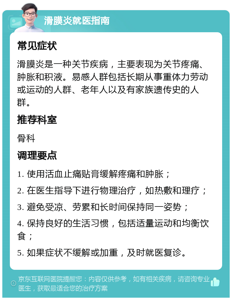 滑膜炎就医指南 常见症状 滑膜炎是一种关节疾病，主要表现为关节疼痛、肿胀和积液。易感人群包括长期从事重体力劳动或运动的人群、老年人以及有家族遗传史的人群。 推荐科室 骨科 调理要点 1. 使用活血止痛贴膏缓解疼痛和肿胀； 2. 在医生指导下进行物理治疗，如热敷和理疗； 3. 避免受凉、劳累和长时间保持同一姿势； 4. 保持良好的生活习惯，包括适量运动和均衡饮食； 5. 如果症状不缓解或加重，及时就医复诊。