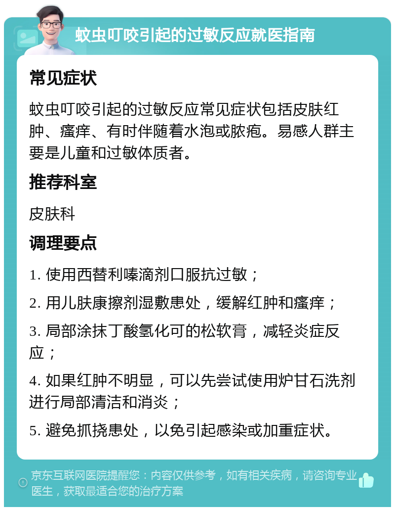 蚊虫叮咬引起的过敏反应就医指南 常见症状 蚊虫叮咬引起的过敏反应常见症状包括皮肤红肿、瘙痒、有时伴随着水泡或脓疱。易感人群主要是儿童和过敏体质者。 推荐科室 皮肤科 调理要点 1. 使用西替利嗪滴剂口服抗过敏； 2. 用儿肤康擦剂湿敷患处，缓解红肿和瘙痒； 3. 局部涂抹丁酸氢化可的松软膏，减轻炎症反应； 4. 如果红肿不明显，可以先尝试使用炉甘石洗剂进行局部清洁和消炎； 5. 避免抓挠患处，以免引起感染或加重症状。