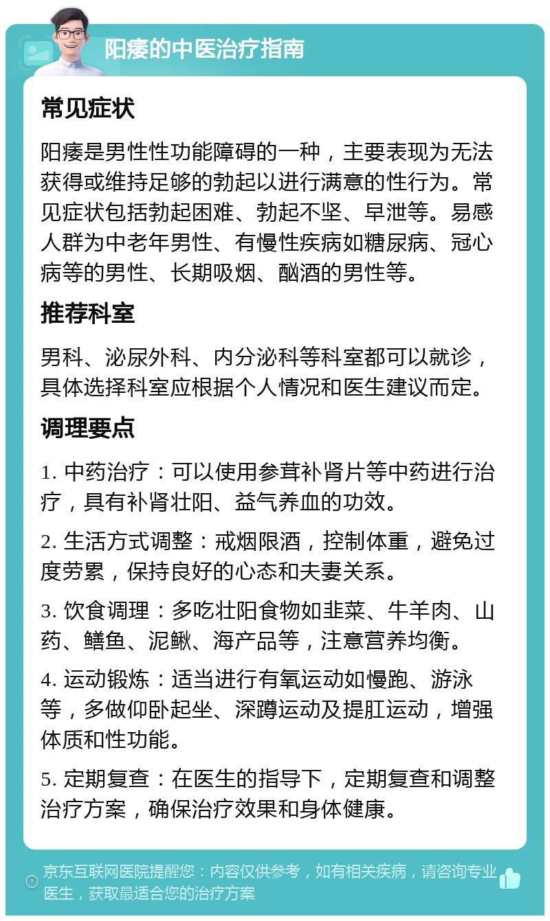 阳痿的中医治疗指南 常见症状 阳痿是男性性功能障碍的一种，主要表现为无法获得或维持足够的勃起以进行满意的性行为。常见症状包括勃起困难、勃起不坚、早泄等。易感人群为中老年男性、有慢性疾病如糖尿病、冠心病等的男性、长期吸烟、酗酒的男性等。 推荐科室 男科、泌尿外科、内分泌科等科室都可以就诊，具体选择科室应根据个人情况和医生建议而定。 调理要点 1. 中药治疗：可以使用参茸补肾片等中药进行治疗，具有补肾壮阳、益气养血的功效。 2. 生活方式调整：戒烟限酒，控制体重，避免过度劳累，保持良好的心态和夫妻关系。 3. 饮食调理：多吃壮阳食物如韭菜、牛羊肉、山药、鳝鱼、泥鳅、海产品等，注意营养均衡。 4. 运动锻炼：适当进行有氧运动如慢跑、游泳等，多做仰卧起坐、深蹲运动及提肛运动，增强体质和性功能。 5. 定期复查：在医生的指导下，定期复查和调整治疗方案，确保治疗效果和身体健康。