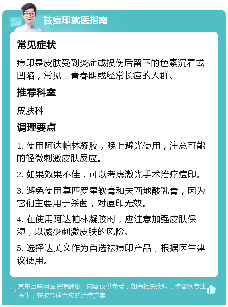 祛痘印就医指南 常见症状 痘印是皮肤受到炎症或损伤后留下的色素沉着或凹陷，常见于青春期或经常长痘的人群。 推荐科室 皮肤科 调理要点 1. 使用阿达帕林凝胶，晚上避光使用，注意可能的轻微刺激皮肤反应。 2. 如果效果不佳，可以考虑激光手术治疗痘印。 3. 避免使用莫匹罗星软膏和夫西地酸乳膏，因为它们主要用于杀菌，对痘印无效。 4. 在使用阿达帕林凝胶时，应注意加强皮肤保湿，以减少刺激皮肤的风险。 5. 选择达芙文作为首选祛痘印产品，根据医生建议使用。