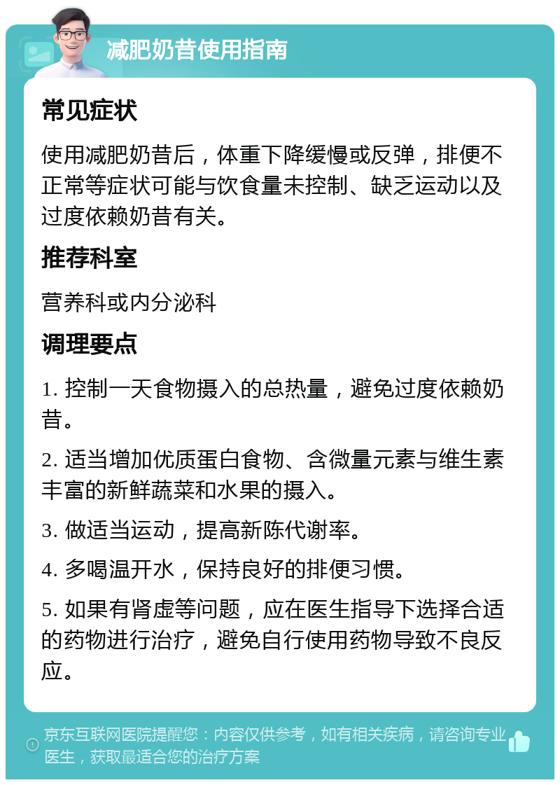 减肥奶昔使用指南 常见症状 使用减肥奶昔后，体重下降缓慢或反弹，排便不正常等症状可能与饮食量未控制、缺乏运动以及过度依赖奶昔有关。 推荐科室 营养科或内分泌科 调理要点 1. 控制一天食物摄入的总热量，避免过度依赖奶昔。 2. 适当增加优质蛋白食物、含微量元素与维生素丰富的新鲜蔬菜和水果的摄入。 3. 做适当运动，提高新陈代谢率。 4. 多喝温开水，保持良好的排便习惯。 5. 如果有肾虚等问题，应在医生指导下选择合适的药物进行治疗，避免自行使用药物导致不良反应。