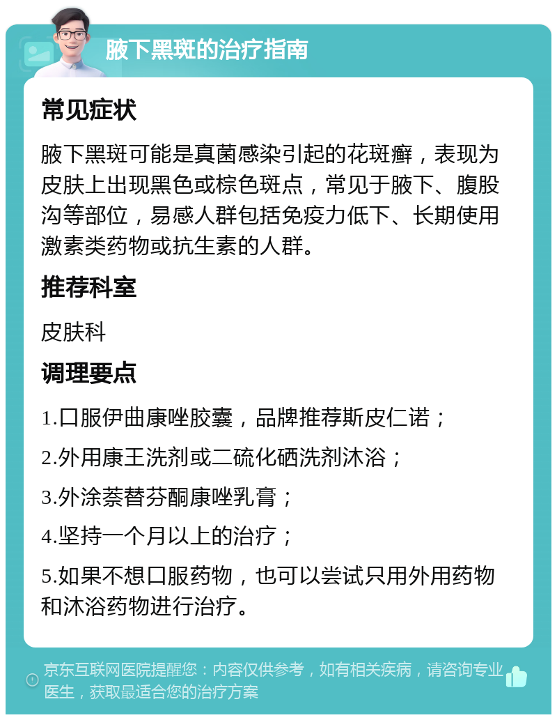 腋下黑斑的治疗指南 常见症状 腋下黑斑可能是真菌感染引起的花斑癣，表现为皮肤上出现黑色或棕色斑点，常见于腋下、腹股沟等部位，易感人群包括免疫力低下、长期使用激素类药物或抗生素的人群。 推荐科室 皮肤科 调理要点 1.口服伊曲康唑胶囊，品牌推荐斯皮仁诺； 2.外用康王洗剂或二硫化硒洗剂沐浴； 3.外涂萘替芬酮康唑乳膏； 4.坚持一个月以上的治疗； 5.如果不想口服药物，也可以尝试只用外用药物和沐浴药物进行治疗。