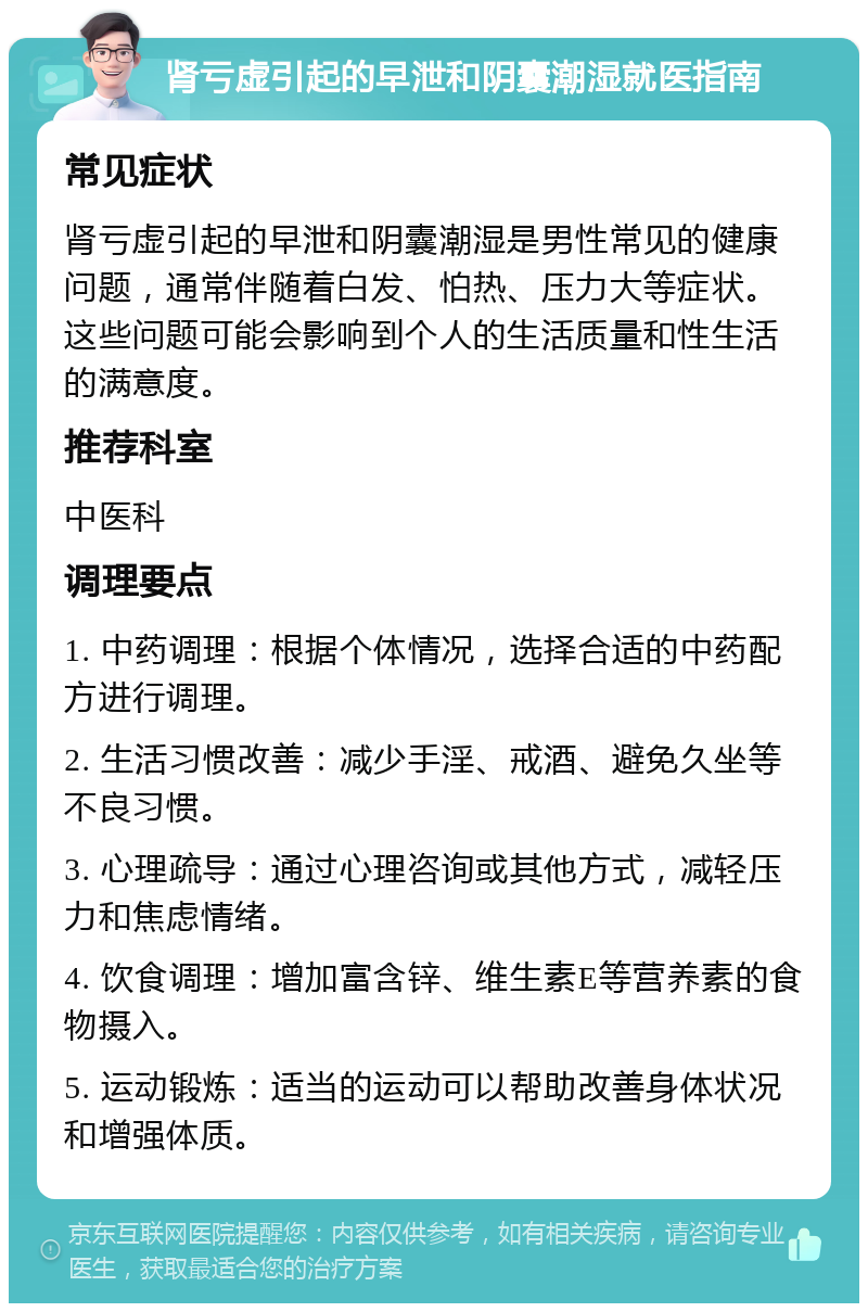 肾亏虚引起的早泄和阴囊潮湿就医指南 常见症状 肾亏虚引起的早泄和阴囊潮湿是男性常见的健康问题，通常伴随着白发、怕热、压力大等症状。这些问题可能会影响到个人的生活质量和性生活的满意度。 推荐科室 中医科 调理要点 1. 中药调理：根据个体情况，选择合适的中药配方进行调理。 2. 生活习惯改善：减少手淫、戒酒、避免久坐等不良习惯。 3. 心理疏导：通过心理咨询或其他方式，减轻压力和焦虑情绪。 4. 饮食调理：增加富含锌、维生素E等营养素的食物摄入。 5. 运动锻炼：适当的运动可以帮助改善身体状况和增强体质。