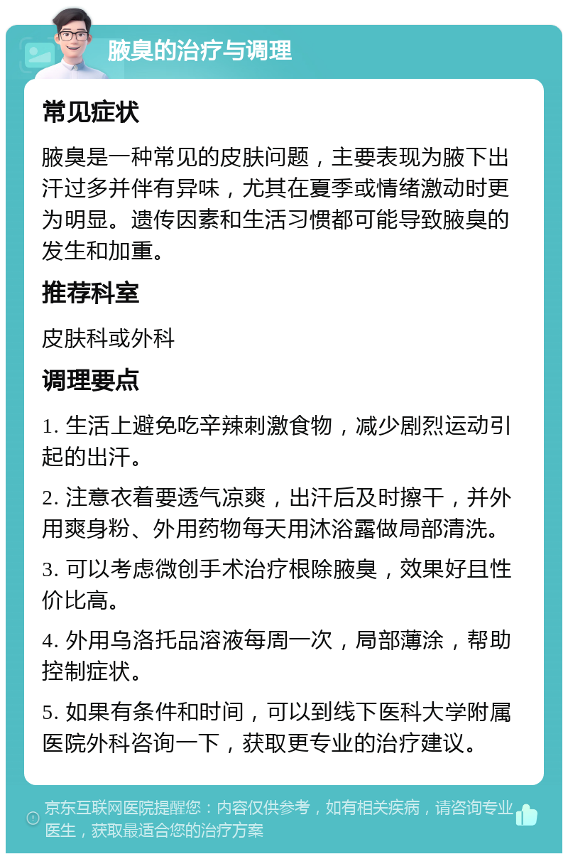 腋臭的治疗与调理 常见症状 腋臭是一种常见的皮肤问题，主要表现为腋下出汗过多并伴有异味，尤其在夏季或情绪激动时更为明显。遗传因素和生活习惯都可能导致腋臭的发生和加重。 推荐科室 皮肤科或外科 调理要点 1. 生活上避免吃辛辣刺激食物，减少剧烈运动引起的出汗。 2. 注意衣着要透气凉爽，出汗后及时擦干，并外用爽身粉、外用药物每天用沐浴露做局部清洗。 3. 可以考虑微创手术治疗根除腋臭，效果好且性价比高。 4. 外用乌洛托品溶液每周一次，局部薄涂，帮助控制症状。 5. 如果有条件和时间，可以到线下医科大学附属医院外科咨询一下，获取更专业的治疗建议。