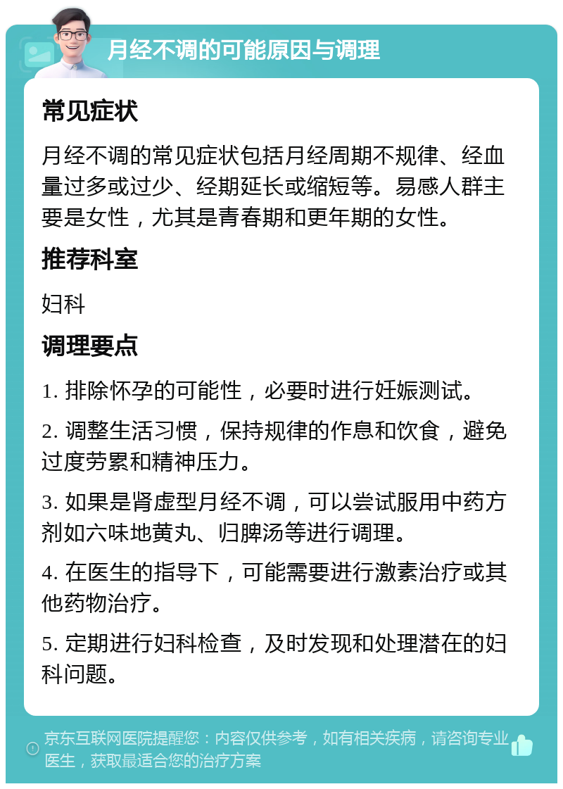 月经不调的可能原因与调理 常见症状 月经不调的常见症状包括月经周期不规律、经血量过多或过少、经期延长或缩短等。易感人群主要是女性，尤其是青春期和更年期的女性。 推荐科室 妇科 调理要点 1. 排除怀孕的可能性，必要时进行妊娠测试。 2. 调整生活习惯，保持规律的作息和饮食，避免过度劳累和精神压力。 3. 如果是肾虚型月经不调，可以尝试服用中药方剂如六味地黄丸、归脾汤等进行调理。 4. 在医生的指导下，可能需要进行激素治疗或其他药物治疗。 5. 定期进行妇科检查，及时发现和处理潜在的妇科问题。